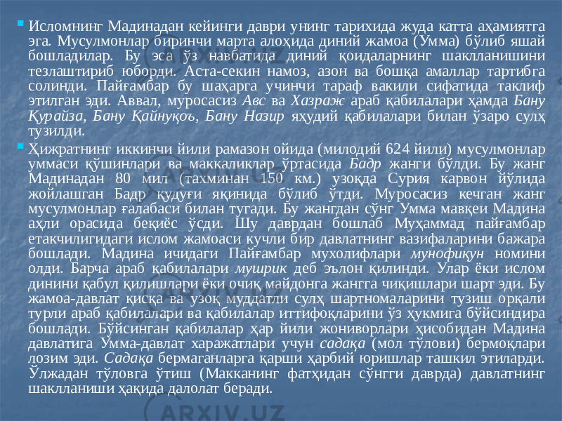  Исломнинг Мадинадан кейинги даври унинг тарихида жуда катта аҳамиятга эга. Мусулмонлар биринчи марта алоҳида диний жамоа (Умма) бўлиб яшай бошладилар. Бу эса ўз навбатида диний қоидаларнинг шаклланишини тезлаштириб юборди. Аста-секин намоз, азон ва бошқа амаллар тартибга солинди. Пайғамбар бу шаҳарга учинчи тараф вакили сифатида таклиф этилган эди. Аввал, муросасиз Авс ва Хазраж араб қабилалари ҳамда Бану Қурайза, Бану Қайнуқоъ, Бану Назир яҳудий қабилалари билан ўзаро сулҳ тузилди.  Ҳижратнинг иккинчи йили рамазон ойида (милодий 624 йили) мусулмонлар уммаси қўшинлари ва маккаликлар ўртасида Бадр жанги бўлди. Бу жанг Мадинадан 80 мил (тахминан 150 км.) узоқда Сурия карвон йўлида жойлашган Бадр қудуғи яқинида бўлиб ўтди. Муросасиз кечган жанг мусулмонлар ғалабаси билан тугади. Бу жангдан сўнг Умма мавқеи Мадина аҳли орасида беқиёс ўсди. Шу даврдан бошлаб Муҳаммад пайғамбар етакчилигидаги ислом жамоаси кучли бир давлатнинг вазифаларини бажара бошлади. Мадина ичидаги Пайғамбар мухолифлари мунофиқун номини олди. Барча араб қабилалари мушрик деб эълон қилинди. Улар ёки ислом динини қабул қилишлари ёки очиқ майдонга жангга чиқишлари шарт эди. Бу жамоа-давлат қисқа ва узоқ муддатли сулҳ шартномаларини тузиш орқали турли араб қабилалари ва қабилалар иттифоқларини ўз ҳукмига бўйсиндира бошлади. Бўйсинган қабилалар ҳар йили жониворлари ҳисобидан Мадина давлатига Умма-давлат харажатлари учун садақа (мол тўлови) бермоқлари лозим эди. Садақа бермаганларга қарши ҳарбий юришлар ташкил этиларди. Ўлжадан тўловга ўтиш (Макканинг фатҳидан сўнгги даврда) давлатнинг шаклланиши ҳақида далолат беради. 