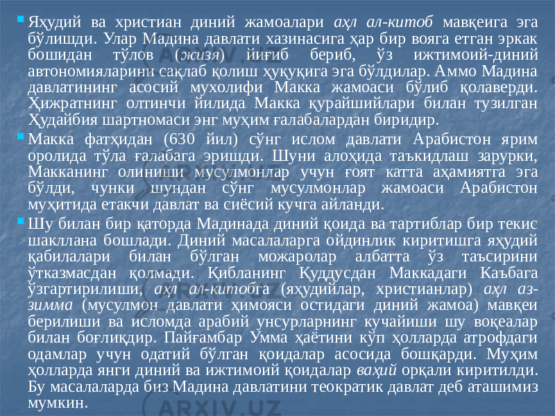  Яҳудий ва христиан диний жамоалари аҳл ал - китоб мавқеига эга бўлишди. Улар Мадина давлати хазинасига ҳар бир вояга етган эркак бошидан тўлов ( жизя ) йиғиб бериб, ўз ижтимоий-диний автономияларини сақлаб қолиш ҳуқуқига эга бўлдилар. Аммо Мадина давлатининг асосий мухолифи Макка жамоаси бўлиб қолаверди. Ҳижратнинг олтинчи йилида Макка қурайшийлари билан тузилган Ҳудайбия шартномаси энг муҳим ғалабалардан биридир.  Макка фатҳидан (630 йил) сўнг ислом давлати Арабистон ярим оролида тўла ғалабага эришди. Шуни алоҳида таъкидлаш зарурки, Макканинг олиниши мусулмонлар учун ғоят катта аҳамиятга эга бўлди, чунки шундан сўнг мусулмонлар жамоаси Арабистон муҳитида етакчи давлат ва сиёсий кучга айланди.  Шу билан бир қаторда Мадинада диний қоида ва тартиблар бир текис шакллана бошлади. Диний масалаларга ойдинлик киритишга яҳудий қабилалари билан бўлган можаролар албатта ўз таъсирини ўтказмасдан қолмади. Қибланинг Қуддусдан Маккадаги Каъбага ўзгартирилиши, аҳл ал-китоб га (яҳудийлар, христианлар) аҳл аз- зимма (мусулмон давлати ҳимояси остидаги диний жамоа) мавқеи берилиши ва исломда арабий унсурларнинг кучайиши шу воқеалар билан боғлиқдир. Пайғамбар Умма ҳаётини кўп ҳолларда атрофдаги одамлар учун одатий бўлган қоидалар асосида бошқарди. Муҳим ҳолларда янги диний ва ижтимоий қоидалар ваҳий орқали киритилди. Бу масалаларда биз Мадина давлатини теократик давлат деб аташимиз мумкин. 