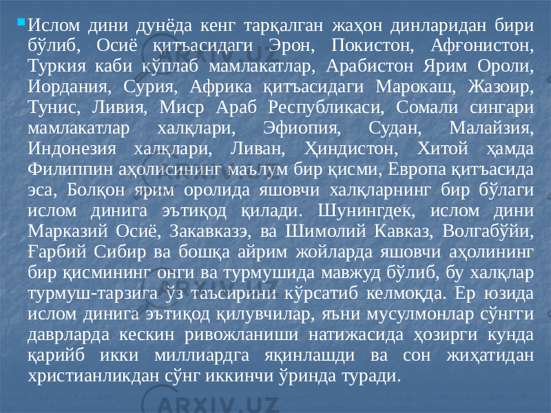  Ислом дини дунёда кенг тарқалган жаҳон динларидан бири бўлиб, Осиё қитъасидаги Эрон, Покистон, Афғонистон, Туркия каби кўплаб мамлакатлар, Арабистон Ярим Ороли, Иордания, Сурия, Африка қитъасидаги Марокаш, Жазоир, Тунис, Ливия, Миср Араб Республикаси, Сомали сингари мамлакатлар халқлари, Эфиопия, Судан, Малайзия, Индонезия халқлари, Ливан, Ҳиндистон, Хитой ҳамда Филиппин аҳолисининг маълум бир қисми, Европа қитъасида эса, Болқон ярим оролида яшовчи халқларнинг бир бўлаги ислом динига эътиқод қилади. Шунингдек, ислом дини Марказий Осиё, Закавказэ, ва Шимолий Кавказ, Волгабўйи, Ғарбий Сибир ва бошқа айрим жойларда яшовчи аҳолининг бир қисмининг онги ва турмушида мавжуд бўлиб, бу халқлар турмуш-тарзига ўз таъсирини кўрсатиб келмоқда. Ер юзида ислом динига эътиқод қилувчилар, яъни мусулмонлар сўнгги даврларда кескин ривожланиши натижасида ҳозирги кунда қарийб икки миллиардга яқинлашди ва сон жиҳатидан христианликдан сўнг иккинчи ўринда туради. 