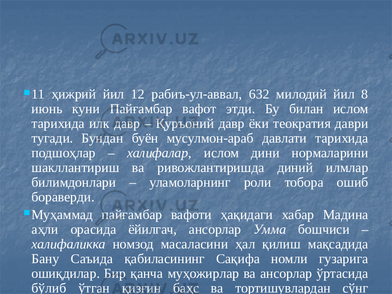  11 ҳижрий йил 12 рабиъ-ул-аввал, 632 милодий йил 8 июнь куни Пайғамбар вафот этди. Бу билан ислом тарихида илк давр – Қуръоний давр ёки теократия даври тугади. Бундан буён мусулмон-араб давлати тарихида подшоҳлар – халифалар , ислом дини нормаларини шакллантириш ва ривожлантиришда диний илмлар билимдонлари – уламоларнинг роли тобора ошиб бораверди.  Муҳаммад пайғамбар вафоти ҳақидаги хабар Мадина аҳли орасида ёйилгач, ансорлар Умма бошчиси – халифаликка номзод масаласини ҳал қилиш мақсадида Бану Саъида қабиласининг Сақифа номли гузарига ошиқдилар. Бир қанча муҳожирлар ва ансорлар ўртасида бўлиб ўтган қизғин баҳс ва тортишувлардан сўнг халифаликка Абу Бакр ас-Сиддиқни (632-634) сайлаб, барча унга байъат қилдилар. Абу Бакр диний ва дунёвий ҳокимиятни ўз шахсида бирлаштирди. Лекин унинг ҳокимиятини теократик деб атаб бўлмайди. Чунки у Аллоҳ билан мулоқотда эмас эди, унга халифалик ҳам Пайғамбар тарафидан васият этилмаган эди. 