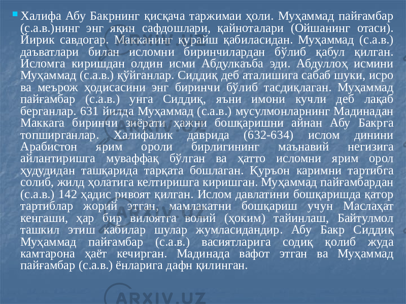  Халифа Абу Бакрнинг қисқача таржимаи ҳоли. Муҳаммад пайғамбар (с.а.в.)нинг энг яқин сафдошлари, қайноталари (Ойшанинг отаси). Йирик савдогар. Макканинг қурайш қабиласидан. Муҳаммад (с.а.в.) даъватлари билан исломни биринчилардан бўлиб қабул қилган. Исломга киришдан олдин исми Абдулкаъба эди. Абдуллоҳ исмини Муҳаммад (с.а.в.) қўйганлар. Сиддиқ деб аталишига сабаб шуки, исро ва меърож ҳодисасини энг биринчи бўлиб тасдиқлаган. Муҳаммад пайғамбар (с.а.в.) унга Сиддиқ, яъни имони кучли деб лақаб берганлар. 631 йилда Муҳаммад (с.а.в.) мусулмонларнинг Мадинадан Маккага биринчи зиёрати ҳажни бошқаришни айнан Абу Бакрга топширганлар. Халифалик даврида (632-634) ислом динини Арабистон ярим ороли бирлигининг маънавий негизига айлантиришга муваффақ бўлган ва ҳатто исломни ярим орол ҳудудидан ташқарида тарқата бошлаган. Қуръон каримни тартибга солиб, жилд ҳолатига келтиришга киришган. Муҳаммад пайғамбардан (с.а.в.) 142 ҳадис ривоят қилган. Ислом давлатини бошқаришда қатор тартиблар жорий этган, мамлакатни бошқариш учун Маслаҳат кенгаши, ҳар бир вилоятга волий (ҳоким) тайинлаш, Байтулмол ташкил этиш кабилар шулар жумласидандир. Абу Бакр Сиддиқ Муҳаммад пайғамбар (с.а.в.) васиятларига содиқ қолиб жуда камтарона ҳаёт кечирган. Мадинада вафот этган ва Муҳаммад пайғамбар (с.а.в.) ёнларига дафн қилинган. 