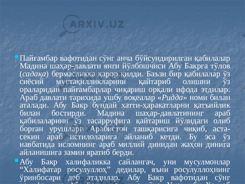  Пайғамбар вафотидан сўнг анча бўйсундирилган қабилалар Мадина шаҳар-давлати янги йўлбошчиси Абу Бакрга тўлов ( садақа ) бермасликка қарор қилди. Баъзи бир қабилалар ўз сиёсий мустақилликларини қайтариб олишни ўз ораларидан пайғамбарлар чиқариш орқали ифода этдилар. Араб давлати тарихида ушбу воқеалар « Ридда » номи билан аталади. Абу Бакр бундай хатти-ҳаракатларни қатъийлик билан бостирди. Мадина шаҳар-давлатининг араб қабилаларини ўз тасарруфига қайтариш йўлидаги олиб борган урушлари Арабистон ташқарисига чиқиб, аста- секин араб истилоларига айланиб кетди. Бу эса ўз навбатида исломнинг араб миллий динидан жаҳон динига айланишига замин яратиб берди.  Абу Бакр халифаликка сайлангач, уни мусулмонлар “Халифатар росулуллоҳ” дедилар, яъни росулуллоҳнинг ўринбосари деб атадилар. Абу Бакр вафотидан сўнг халифаликка Абу Бакр васиятига кўра, Умар ибн Хаттоб ўтирди. Энди умар пайғамбарнинг эмас Абу Бакрнинг халифаси эди. Шунинг учун мусулмонлар Умар ибн Хаттобни “Халифата халифатар росулуллоҳ”, яъни пайғамбар ўринбосарининг ўринбосари деб аташлари лозим эди. Бундай қийин талаффуздан қочиш мақсадида Умар ибн Хаттоб ўзини “Амирул мўминийн”, яъни мўминларнинг амири деб атади. 