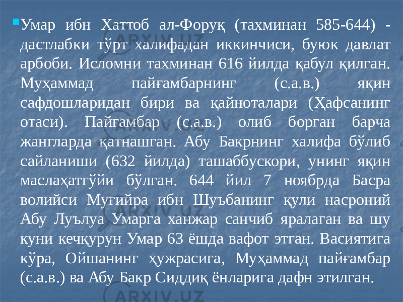  Умар ибн Хаттоб ал-Форуқ (тахминан 585-644) - дастлабки тўрт халифадан иккинчиси, буюк давлат арбоби. Исломни тахминан 616 йилда қабул қилган. Муҳаммад пайғамбарнинг (с.а.в.) яқин сафдошларидан бири ва қайноталари (Ҳафсанинг отаси). Пайғамбар (с.а.в.) олиб борган барча жангларда қатнашган. Абу Бакрнинг халифа бўлиб сайланиши (632 йилда) ташаббускори, унинг яқин маслаҳатгўйи бўлган. 644 йил 7 ноябрда Басра волийси Муғийра ибн Шуъбанинг қули насроний Абу Луълуа Умарга ханжар санчиб яралаган ва шу куни кечқурун Умар 63 ёшда вафот этган. Васиятига кўра, Ойшанинг ҳужрасига, Муҳаммад пайғамбар (с.а.в.) ва Абу Бакр Сиддиқ ёнларига дафн этилган. 