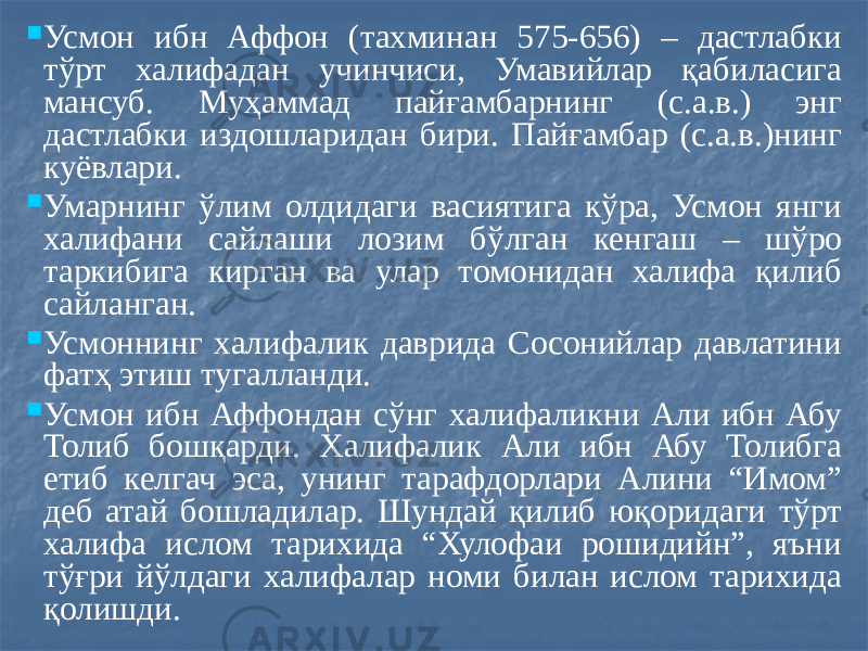  Усмон ибн Аффон (тахминан 575-656) – дастлабки тўрт халифадан учинчиси, Умавийлар қабиласига мансуб. Муҳаммад пайғамбарнинг (с.а.в.) энг дастлабки издошларидан бири. Пайғамбар (с.а.в.)нинг куёвлари.  Умарнинг ўлим олдидаги васиятига кўра, Усмон янги халифани сайлаши лозим бўлган кенгаш – шўро таркибига кирган ва улар томонидан халифа қилиб сайланган.  Усмоннинг халифалик даврида Сосонийлар давлатини фатҳ этиш тугалланди.  Усмон ибн Аффондан сўнг халифаликни Али ибн Абу Толиб бошқарди. Халифалик Али ибн Абу Толибга етиб келгач эса, унинг тарафдорлари Алини “Имом” деб атай бошладилар. Шундай қилиб юқоридаги тўрт халифа ислом тарихида “Хулофаи рошидийн”, яъни тўғри йўлдаги халифалар номи билан ислом тарихида қолишди. 