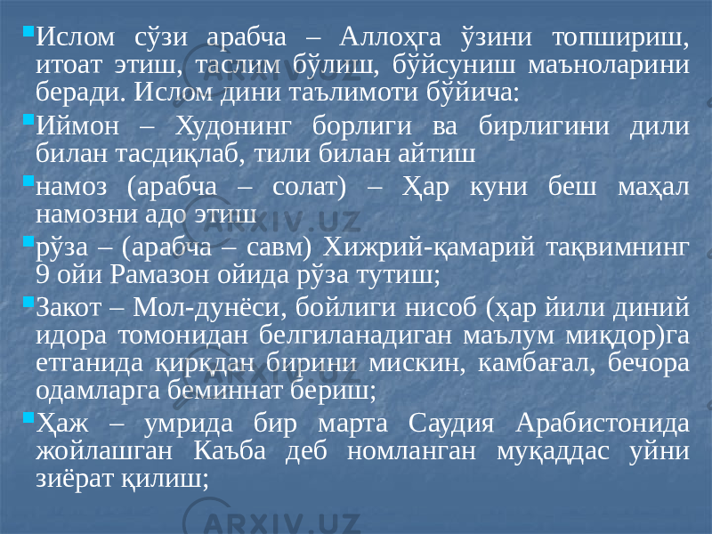  Ислом сўзи арабча – Аллоҳга ўзини топшириш, итоат этиш, таслим бўлиш, бўйсуниш маъноларини беради. Ислом дини таълимоти бўйича:  Иймон – Худонинг борлиги ва бирлигини дили билан тасдиқлаб, тили билан айтиш  намоз (арабча – солат) – Ҳар куни беш маҳал намозни адо этиш  рўза – (арабча – савм) Хижрий-қамарий тақвимнинг 9 ойи Рамазон ойида рўза тутиш;  Закот – Мол-дунёси, бойлиги нисоб (ҳар йили диний идора томонидан белгиланадиган маълум миқдор)га етганида қирқдан бирини мискин, камбағал, бечора одамларга беминнат бериш;  Ҳаж – умрида бир марта Саудия Арабистонида жойлашган Каъба деб номланган муқаддас уйни зиёрат қилиш; 