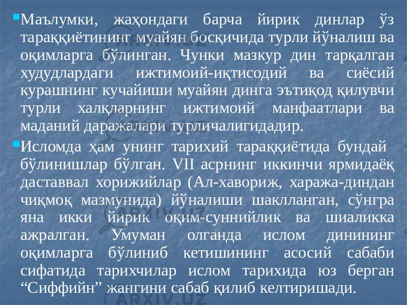  Маълумки, жаҳондаги барча йирик динлар ўз тараққиётининг муайян босқичида турли йўналиш ва оқимларга бўлинган. Чунки мазкур дин тарқалган худудлардаги ижтимоий-иқтисодий ва сиёсий курашнинг кучайиши муайян динга эътиқод қилувчи турли халқларнинг ижтимоий манфаатлари ва маданий даражалари турличалигидадир.  Исломда ҳам унинг тарихий тараққиётида бундай бўлинишлар бўлган. VII асрнинг иккинчи ярмидаёқ даставвал хорижийлар (Ал-хавориж, хаража-диндан чиқмоқ мазмунида) йўналиши шаклланган, сўнгра яна икки йирик оқим-суннийлик ва шиаликка ажралган. Умуман олганда ислом динининг оқимларга бўлиниб кетишининг асосий сабаби сифатида тарихчилар ислом тарихида юз берган “Сиффийн” жангини сабаб қилиб келтиришади. 