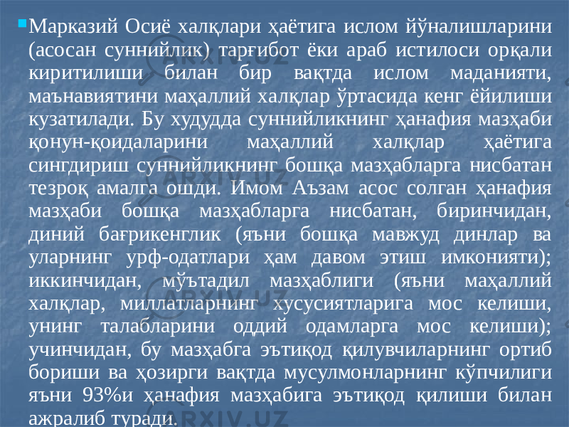  Марказий Осиё халқлари ҳаётига ислом йўналишларини (асосан суннийлик) тарғибот ёки араб истилоси орқали киритилиши билан бир вақтда ислом маданияти, маънавиятини маҳаллий халқлар ўртасида кенг ёйилиши кузатилади. Бу худудда суннийликнинг ҳанафия мазҳаби қонун-қоидаларини маҳаллий халқлар ҳаётига сингдириш суннийликнинг бошқа мазҳабларга нисбатан тезроқ амалга ошди. Имом Аъзам асос солган ҳанафия мазҳаби бошқа мазҳабларга нисбатан, биринчидан, диний бағрикенглик (яъни бошқа мавжуд динлар ва уларнинг урф-одатлари ҳам давом этиш имконияти); иккинчидан, мўътадил мазҳаблиги (яъни маҳаллий халқлар, миллатларнинг хусусиятларига мос келиши, унинг талабларини оддий одамларга мос келиши); учинчидан, бу мазҳабга эътиқод қилувчиларнинг ортиб бориши ва ҳозирги вақтда мусулмонларнинг кўпчилиги яъни 93%и ҳанафия мазҳабига эътиқод қилиши билан ажралиб туради. 