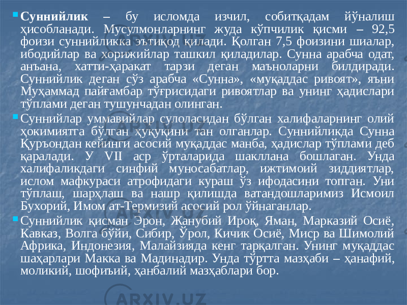  Суннийлик – бу исломда изчил, собитқадам йўналиш ҳисобланади. Мусулмонларнинг жуда кўпчилик қисми – 92,5 фоизи суннийликка эътиқод қилади. Қолган 7,5 фоизини шиалар, ибодийлар ва хорижийлар ташкил қиладилар. Сунна арабча одат, анъана, хатти-ҳаракат тарзи деган маъноларни билдиради. Суннийлик деган сўз арабча «Сунна», «муқаддас ривоят», яъни Муҳаммад пайғамбар тўғрисидаги ривоятлар ва унинг ҳадислари тўплами деган тушунчадан олинган.  Суннийлар уммавийлар сулоласидан бўлган халифаларнинг олий ҳокимиятга бўлган ҳуқуқини тан олганлар. Суннийликда Сунна Қуръондан кейинги асосий муқаддас манба, ҳадислар тўплами деб қаралади. У VII аср ўрталарида шакллана бошлаган. Унда халифаликдаги синфий муносабатлар, ижтимоий зиддиятлар, ислом мафкураси атрофидаги кураш ўз ифодасини топган. Уни тўплаш, шарҳлаш ва нашр қилишда ватандошларимиз Исмоил Бухорий, Имом ат-Термизий асосий рол ўйнаганлар.  Суннийлик қисман Эрон, Жанубий Ироқ, Яман, Марказий Осиё, Кавказ, Волга бўйи, Сибир, Ўрол, Кичик Осиё, Миср ва Шимолий Африка, Индонезия, Малайзияда кенг тарқалган. Унинг муқаддас шаҳарлари Макка ва Мадинадир. Унда тўртта мазҳаби – ҳанафий, моликий, шофиъий, ҳанбалий мазҳаблари бор. 