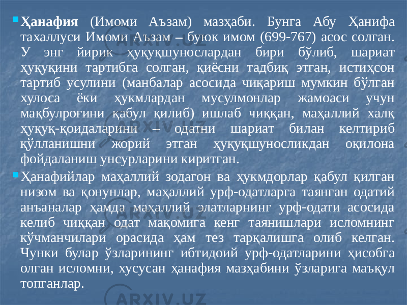  Ҳанафия (Имоми Аъзам) мазҳаби. Бунга Абу Ҳанифа тахаллуси Имоми Аъзам – буюк имом (699-767) асос солган. У энг йирик ҳуқуқшунослардан бири бўлиб, шариат ҳуқуқини тартибга солган, қиёсни тадбиқ этган, истиҳсон тартиб усулини (манбалар асосида чиқариш мумкин бўлган хулоса ёки ҳукмлардан мусулмонлар жамоаси учун мақбулроғини қабул қилиб) ишлаб чиққан, маҳаллий халқ ҳуқуқ-қоидаларини – одатни шариат билан келтириб қўлланишни жорий этган ҳуқуқшуносликдан оқилона фойдаланиш унсурларини киритган.  Ҳанафийлар маҳаллий зодагон ва ҳукмдорлар қабул қилган низом ва қонунлар, маҳаллий урф-одатларга таянган одатий анъаналар ҳамда маҳаллий элатларнинг урф-одати асосида келиб чиққан одат мақомига кенг таянишлари исломнинг кўчманчилари орасида ҳам тез тарқалишга олиб келган. Чунки булар ўзларининг ибтидоий урф-одатларини ҳисобга олган исломни, хусусан ҳанафия мазҳабини ўзларига маъқул топганлар. 