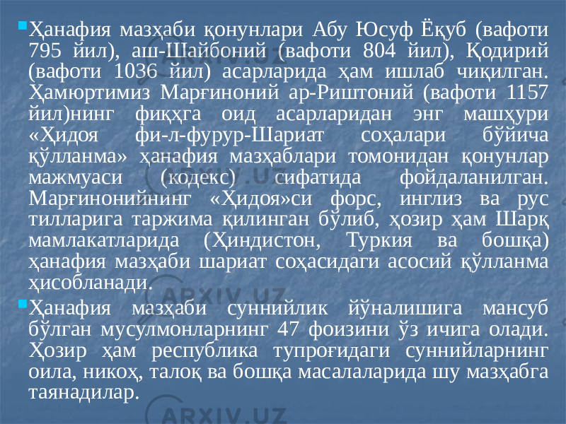  Ҳанафия мазҳаби қонунлари Абу Юсуф Ёқуб (вафоти 795 йил), аш-Шайбоний (вафоти 804 йил), Қодирий (вафоти 1036 йил) асарларида ҳам ишлаб чиқилган. Ҳамюртимиз Марғиноний ар-Риштоний (вафоти 1157 йил)нинг фиқҳга оид асарларидан энг машҳури «Ҳидоя фи-л-фурур-Шариат соҳалари бўйича қўлланма» ҳанафия мазҳаблари томонидан қонунлар мажмуаси (кодекс) сифатида фойдаланилган. Марғинонийнинг «Ҳидоя»си форс, инглиз ва рус тилларига таржима қилинган бўлиб, ҳозир ҳам Шарқ мамлакатларида (Ҳиндистон, Туркия ва бошқа) ҳанафия мазҳаби шариат соҳасидаги асосий қўлланма ҳисобланади.  Ҳанафия мазҳаби суннийлик йўналишига мансуб бўлган мусулмонларнинг 47 фоизини ўз ичига олади. Ҳозир ҳам республика тупроғидаги суннийларнинг оила, никоҳ, талоқ ва бошқа масалаларида шу мазҳабга таянадилар. 