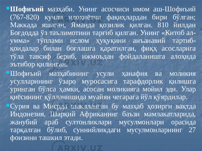  Шофиъий мазҳаби. Унинг асосчиси имом аш-Шофиъий (767-820) кучли илоҳиётчи фақиҳлардан бири бўлган; Маккада яшаган, Яманда қозилик қилган. 810 йилдан Боғдодда ўз таълимотини тарғиб қилган. Унинг «Китоб ал- умма» тўплами ислом ҳуқуқини анъанавий тартиб- қоидалар билан боғлашга қаратилган, фиқҳ асосларига тўла тавсиф бериб, ижмоъдан фойдаланишга алоҳида эътибор қилинган.  Шофиъий мазҳабининг усули ҳанафия ва моликия усулларининг ўзаро муросасига тарафдорлик қилишга уринган бўлса ҳамки, асосан моликияга мойил эди. Улар қиёсининг қўлланишида муайян чегарага йўл қўярдилар.  Сурия ва Мисрда шаклланган бу мазҳаб ҳозирги вақтда Индонезия, Шарқий Африканинг баъзи мамлакатларида, жанубий араб султонликлари мусулмонлари орасида тарқалган бўлиб, суннийликдаги мусулмонларнинг 27 фоизини ташкил этади. 