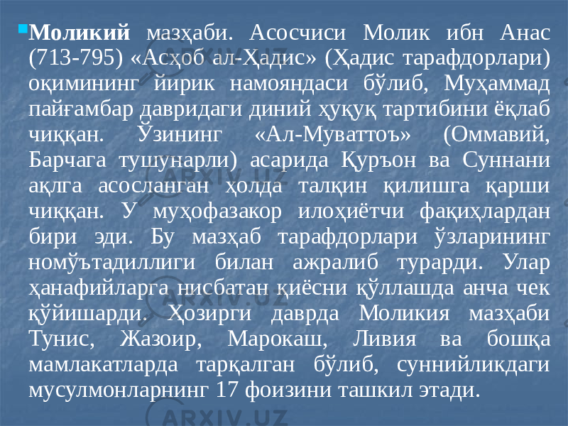  Моликий мазҳаби. Асосчиси Молик ибн Анас (713-795) «Асҳоб ал-Ҳадис» (Ҳадис тарафдорлари) оқимининг йирик намояндаси бўлиб, Муҳаммад пайғамбар давридаги диний ҳуқуқ тартибини ёқлаб чиққан. Ўзининг «Ал-Муваттоъ» (Оммавий, Барчага тушунарли) асарида Қуръон ва Суннани ақлга асосланган ҳолда талқин қилишга қарши чиққан. У муҳофазакор илоҳиётчи фақиҳлардан бири эди. Бу мазҳаб тарафдорлари ўзларининг номўътадиллиги билан ажралиб турарди. Улар ҳанафийларга нисбатан қиёсни қўллашда анча чек қўйишарди. Ҳозирги даврда Моликия мазҳаби Тунис, Жазоир, Марокаш, Ливия ва бошқа мамлакатларда тарқалган бўлиб, суннийликдаги мусулмонларнинг 17 фоизини ташкил этади. 