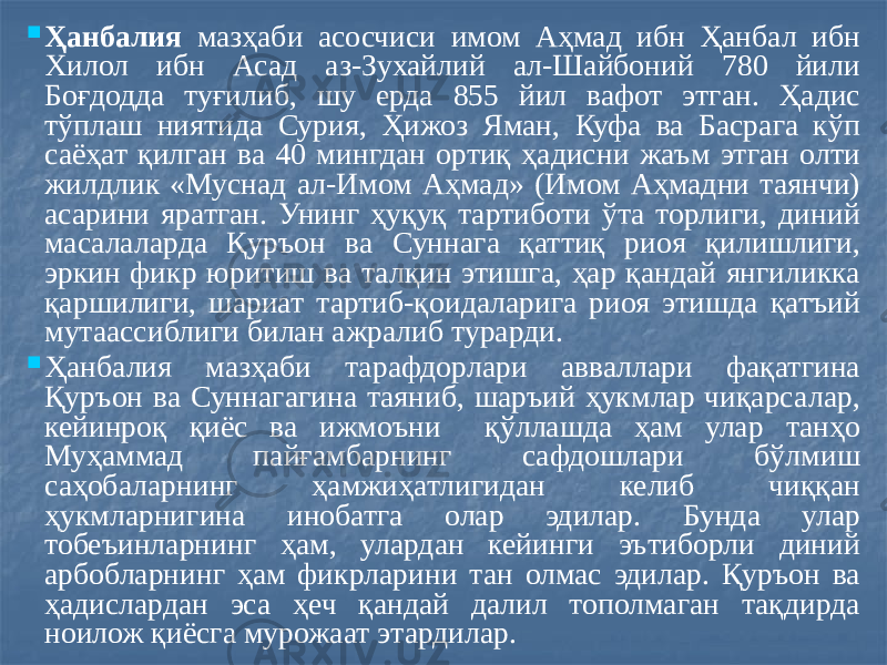  Ҳанбалия мазҳаби асосчиси имом Аҳмад ибн Ҳанбал ибн Хилол ибн Асад аз-Зухайлий ал-Шайбоний 780 йили Боғдодда туғилиб, шу ерда 855 йил вафот этган. Ҳадис тўплаш ниятида Сурия, Ҳижоз Яман, Куфа ва Басрага кўп саёҳат қилган ва 40 мингдан ортиқ ҳадисни жаъм этган олти жилдлик «Муснад ал-Имом Аҳмад» (Имом Аҳмадни таянчи) асарини яратган. Унинг ҳуқуқ тартиботи ўта торлиги, диний масалаларда Қуръон ва Суннага қаттиқ риоя қилишлиги, эркин фикр юритиш ва талқин этишга, ҳар қандай янгиликка қаршилиги, шариат тартиб-қоидаларига риоя этишда қатъий мутаассиблиги билан ажралиб турарди.  Ҳанбалия мазҳаби тарафдорлари авваллари фақатгина Қуръон ва Суннагагина таяниб, шаръий ҳукмлар чиқарсалар, кейинроқ қиёс ва ижмоъни қўллашда ҳам улар танҳо Муҳаммад пайғамбарнинг сафдошлари бўлмиш саҳобаларнинг ҳамжиҳатлигидан келиб чиққан ҳукмларнигина инобатга олар эдилар. Бунда улар тобеъинларнинг ҳам, улардан кейинги эътиборли диний арбобларнинг ҳам фикрларини тан олмас эдилар. Қуръон ва ҳадислардан эса ҳеч қандай далил тополмаган тақдирда ноилож қиёсга мурожаат этардилар. 