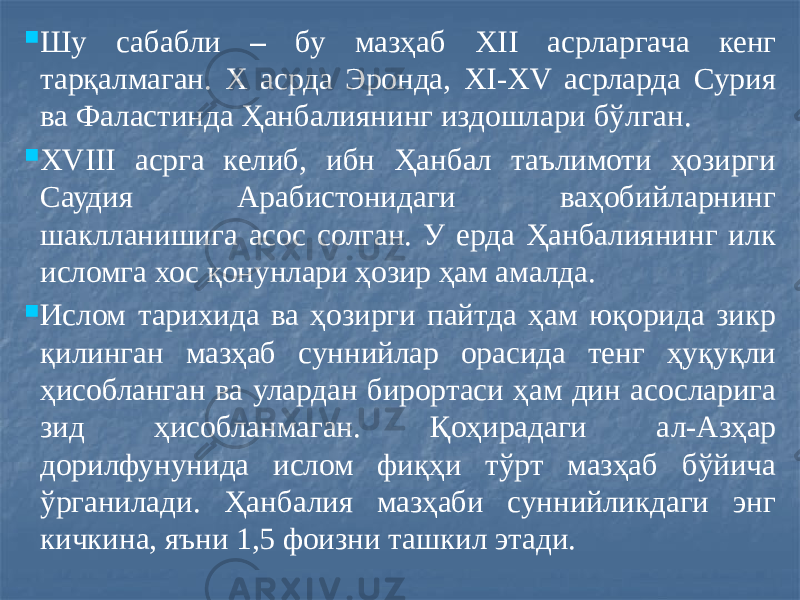  Шу сабабли – бу мазҳаб ХII асрларгача кенг тарқалмаган. Х асрда Эронда, XI-XV асрларда Сурия ва Фаластинда Ҳанбалиянинг издошлари бўлган.  XVIII асрга келиб, ибн Ҳанбал таълимоти ҳозирги Саудия Арабистонидаги ваҳобийларнинг шаклланишига асос солган. У ерда Ҳанбалиянинг илк исломга хос қонунлари ҳозир ҳам амалда.  Ислом тарихида ва ҳозирги пайтда ҳам юқорида зикр қилинган мазҳаб суннийлар орасида тенг ҳуқуқли ҳисобланган ва улардан бирортаси ҳам дин асосларига зид ҳисобланмаган. Қоҳирадаги ал-Азҳар дорилфунунида ислом фиқҳи тўрт мазҳаб бўйича ўрганилади. Ҳанбалия мазҳаби суннийликдаги энг кичкина, яъни 1,5 фоизни ташкил этади. 