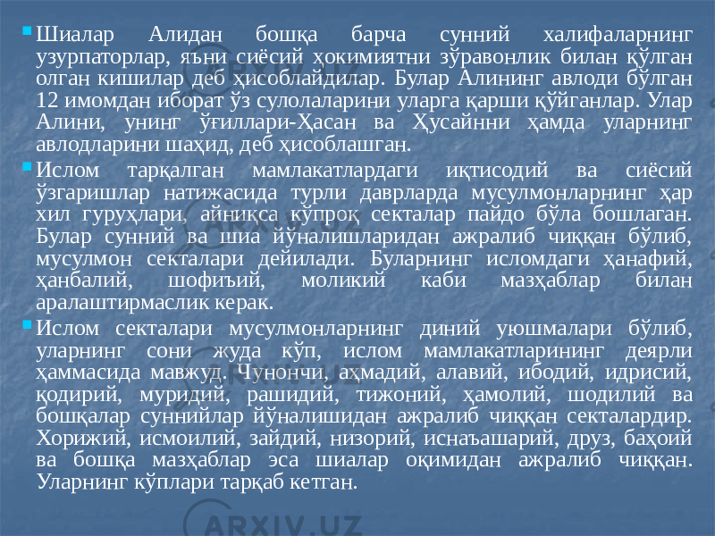  Шиалар Алидан бошқа барча сунний халифаларнинг узурпаторлар, яъни сиёсий ҳокимиятни зўравонлик билан қўлган олган кишилар деб ҳисоблайдилар. Булар Алининг авлоди бўлган 12 имомдан иборат ўз сулолаларини уларга қарши қўйганлар. Улар Алини, унинг ўғиллари-Ҳасан ва Ҳусайнни ҳамда уларнинг авлодларини шаҳид, деб ҳисоблашган.  Ислом тарқалган мамлакатлардаги иқтисодий ва сиёсий ўзгаришлар натижасида турли даврларда мусулмонларнинг ҳар хил гуруҳлари, айниқса кўпроқ секталар пайдо бўла бошлаган. Булар сунний ва шиа йўналишларидан ажралиб чиққан бўлиб, мусулмон секталари дейилади. Буларнинг исломдаги ҳанафий, ҳанбалий, шофиъий, моликий каби мазҳаблар билан аралаштирмаслик керак.  Ислом секталари мусулмонларнинг диний уюшмалари бўлиб, уларнинг сони жуда кўп, ислом мамлакатларининг деярли ҳаммасида мавжуд. Чунончи, аҳмадий, алавий, ибодий, идрисий, қодирий, муридий, рашидий, тижоний, ҳамолий, шодилий ва бошқалар суннийлар йўналишидан ажралиб чиққан секталардир. Хорижий, исмоилий, зайдий, низорий, иснаъашарий, друз, баҳоий ва бошқа мазҳаблар эса шиалар оқимидан ажралиб чиққан. Уларнинг кўплари тарқаб кетган. 