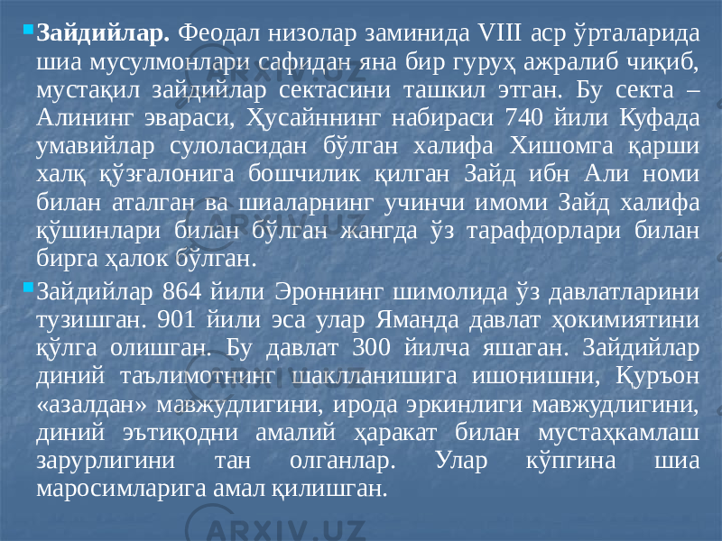  Зайдийлар. Феодал низолар заминида VIII аср ўрталарида шиа мусулмонлари сафидан яна бир гуруҳ ажралиб чиқиб, мустақил зайдийлар сектасини ташкил этган. Бу секта – Алининг эвараси, Ҳусайннинг набираси 740 йили Куфада умавийлар сулоласидан бўлган халифа Хишомга қарши халқ қўзғалонига бошчилик қилган Зайд ибн Али номи билан аталган ва шиаларнинг учинчи имоми Зайд халифа қўшинлари билан бўлган жангда ўз тарафдорлари билан бирга ҳалок бўлган.  Зайдийлар 864 йили Эроннинг шимолида ўз давлатларини тузишган. 901 йили эса улар Яманда давлат ҳокимиятини қўлга олишган. Бу давлат 300 йилча яшаган. Зайдийлар диний таълимотнинг шаклланишига ишонишни, Қуръон «азалдан» мавжудлигини, ирода эркинлиги мавжудлигини, диний эътиқодни амалий ҳаракат билан мустаҳкамлаш зарурлигини тан олганлар. Улар кўпгина шиа маросимларига амал қилишган. 