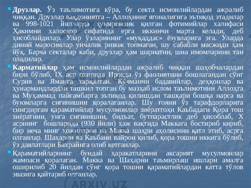  Друзлар. Ўз таълимотига кўра, бу секта исмоилийлардан ажралиб чиққан. Друзлар ваҳдониятга – Аллоҳнинг ягоналигига эътиқод этадилар ва 998-1021 йилларда ҳукмронлик қилган фотимийлар халифаси Ҳакимни халоскор сифатида ерга иккинчи марта келади, деб ҳисоблайдилар. Улар ўзларининг «муқаддас» ёзувларига эга. Уларда диний маросимлар унчалик ривож топмаган, шу сабабли масжиди ҳам йўқ. Барча секталар каби, друзлар ҳам шариатни, шиа имомларини тан оладилар.  Карматийлар ҳам исмоилийлардан ажралиб чиққан шаҳобчалардан бири бўлиб, IX аср охирида Ироқда ўз фаолиятини бошлагандан сўнг Сурия ва Яманга тарқалган. Кўчманчи бадавийлар, деҳқонлар ва ҳунармандлардан ташкил топган бу мазҳаб ислом таълимотини Аллоҳга ва Муҳаммад пайғамбарга эътиқод қилишдан ташқари бошқа нарса ва буюмларга сиғинишни қоралаганлар. Шу ғояни ўз тарафдорларига сингдирган қараматийлар мусулмонлар зиёратгоҳи Каъбадаги Қора тош зиёратини, унга сиғинишни, бидъат, бутпарастлик деб ҳисоблаб, Х асрнинг бошларида (930 йили) ҳаж вақтида Маккага бостириб кириб, бир неча минг ҳожиларни ва Макка шаҳри аҳолисини қатл этиб, асрга олганлар. Шаҳарни ва Каъбани вайрон қилиб, қора тошни иккига бўлиб, ўз давлатлари Бахрайнга олиб кетганлар.  Қараматийларнинг бундай ҳаракатларини аксарият мусулмонлар жамоаси қоралаган. Макка ва Шаҳарни таъмирлаш ишлари амалга оширилиб 20 йилдан сўнг қора тошни қараматийлардан катта тўлов эвазига қайтариб олганлар. 