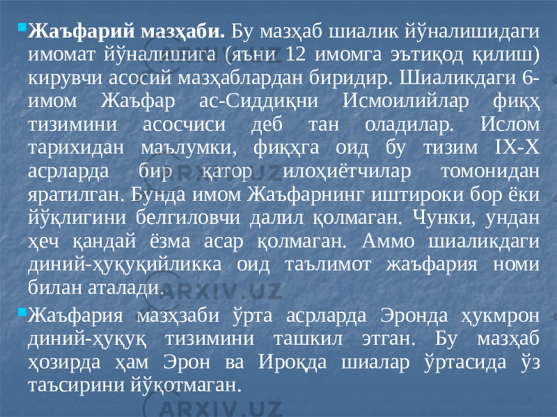  Жаъфарий мазҳаби. Бу мазҳаб шиалик йўналишидаги имомат йўналишига (яъни 12 имомга эътиқод қилиш) кирувчи асосий мазҳаблардан биридир. Шиаликдаги 6- имом Жаъфар ас-Сиддиқни Исмоилийлар фиқҳ тизимини асосчиси деб тан оладилар. Ислом тарихидан маълумки, фиқҳга оид бу тизим IX-X асрларда бир қатор илоҳиётчилар томонидан яратилган. Бунда имом Жаъфарнинг иштироки бор ёки йўқлигини белгиловчи далил қолмаган. Чунки, ундан ҳеч қандай ёзма асар қолмаган. Аммо шиаликдаги диний-ҳуқуқийликка оид таълимот жаъфария номи билан аталади.  Жаъфария мазҳзаби ўрта асрларда Эронда ҳукмрон диний-ҳуқуқ тизимини ташкил этган. Бу мазҳаб ҳозирда ҳам Эрон ва Ироқда шиалар ўртасида ўз таъсирини йўқотмаган. 