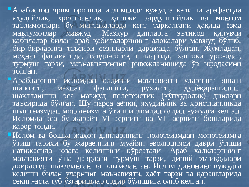  Арабистон ярим оролида исломнинг вужудга келиши арафасида яҳудийлик, христианлик, ҳаттоки зардуштийлик ва монизм таълимотлари бу минтақаларда кенг тарқалгани ҳақида ёзма маълумотлар мавжуд. Мазкур динларга эътиқод қилувчи қабилалар билан араб қабилаларининг алоқалари мавжуд бўлиб, бир-бирларига таъсири сезиларли даражада бўлган. Жумладан, меҳнат фаолиятида, савдо-сотиқ ишларида, ҳаттоки урф-одат, турмуш тарзи, маънавиятининг ривожланишида ўз ифодасини топган.  Арабларнинг исломдан олдинги маънавияти уларнинг яшаш шароити, меҳнат фаолияти, руҳияти, дунёқарашининг шаклланиши эса мавжуд полетеистик (кўпхудолик) динлари таъсирида бўлган. Шу нарса аёнки, яхудийлик ва христианликда политеизмдан монотеизмга ўтиш исломдан олдин вужудга келган. Исломда эса бу жараён VI асрнинг ва VII асрнинг бошларида қарор топди.  Ислом ва бошқа жаҳон динларининг полотеизмдан монотеизмга ўтиш тарихи бу жараённинг муайян эволюцияси даври ўтиши натижасида юзага келишини кўрсатади. Араб халқларининг маънавияти ўша даврдаги турмуш тарзи, диний эътиқодлари доирасида шаклланган ва ривожланган. Ислом динининг вужудга келиши билан уларнинг маънавияти, ҳаёт тарзи ва қарашларида секин-аста туб ўзгаришлар содир бўлишига олиб келган. 