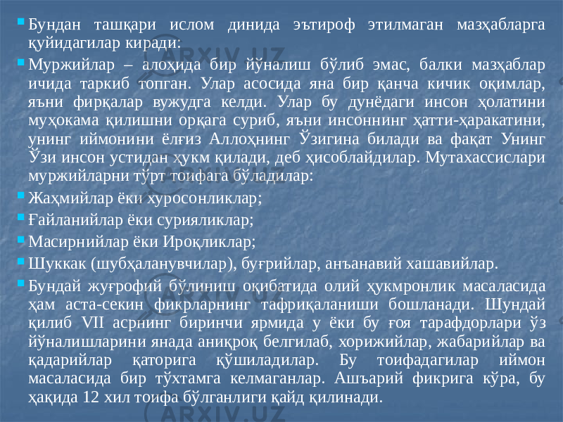  Бундан ташқари ислом динида эътироф этилмаган мазҳабларга қуйидагилар киради:  Муржийлар – алоҳида бир йўналиш бўлиб эмас, балки мазҳаблар ичида таркиб топган. Улар асосида яна бир қанча кичик оқимлар, яъни фирқалар вужудга келди. Улар бу дунёдаги инсон ҳолатини муҳокама қилишни орқага суриб, яъни инсоннинг ҳатти-ҳаракатини, унинг иймонини ёлғиз Аллоҳнинг Ўзигина билади ва фақат Унинг Ўзи инсон устидан ҳукм қилади, деб ҳисоблайдилар. Мутахассислари муржийларни тўрт тоифага бўладилар:  Жаҳмийлар ёки хуросонликлар;  Ғайланийлар ёки сурияликлар;  Масирнийлар ёки Ироқликлар;  Шуккак (шубҳаланувчилар), буғрийлар, анъанавий хашавийлар.  Бундай жуғрофий бўлиниш оқибатида олий ҳукмронлик масаласида ҳам аста-секин фикрларнинг тафриқаланиши бошланади. Шундай қилиб VII асрнинг биринчи ярмида у ёки бу ғоя тарафдорлари ўз йўналишларини янада аниқроқ белгилаб, хорижийлар, жабарийлар ва қадарийлар қаторига қўшиладилар. Бу тоифадагилар иймон масаласида бир тўхтамга келмаганлар. Ашъарий фикрига кўра, бу ҳақида 12 хил тоифа бўлганлиги қайд қилинади. 