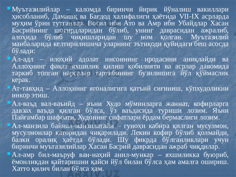  Муътазилийлар – каломда биринчи йирик йўналиш вакиллари ҳисобланиб, Дамашқ ва Бағдод халифалиги ҳаётида VII-IX асрларда муҳим ўрин тутганлар. Восил ибн Ато ва Амр ибн Убайдлар Хасан Басрийнинг шогирдларидан бўлиб, унинг даврасидан ажралиб, алоҳида бўлиб чиқишларидан шу ном қолган. Муътазилий манбаларида келтирилишича уларнинг эътиқоди қуйидаги беш асосда бўлади:  Ал-адл – илоҳий адолат инсоннинг иродасини аниқлайди ва Аллоҳнинг фақат яхшилик қилиш қобилияти ва асрлар давомида таркиб топган нарсалар тартибининг бузилишига йўл қўймаслик керак.  Ат-тавҳид – Аллоҳнинг ягоналигига қатъий сиғиниш, кўпхудоликни инкор этиш.  Ал-ваъд вал-ваъийд – яъни Худо мўминларга жаннат, кофирларга давзах ваъда қилган бўлса, ўз ваъдасида туриши лозим. Яъни Пайғамбар шафоати, Худонинг сифатлари ёрдам бермаслиги лозим.  Ал-манзила байнал-манзилатайн – гуноҳи кабира қилган мусулмон, мусулмонлар қаторидан чиқарилади. Лекин кофир бўлиб қолмайди, балки оралиқ ҳаётда бўлади. Шу фикрда бўлганликлари учун биринчи муътазилийлар Хасан Басрий даврасидан ажраб чиқдилар.  Ал-амр бил-маъруф ван-наҳий анил-мункар – яхшиликка буюриб, ёмонликдан қайтаришни қайси йўл билан бўлса ҳам амалга ошириш. Хатто қилич билан бўлса ҳам. 