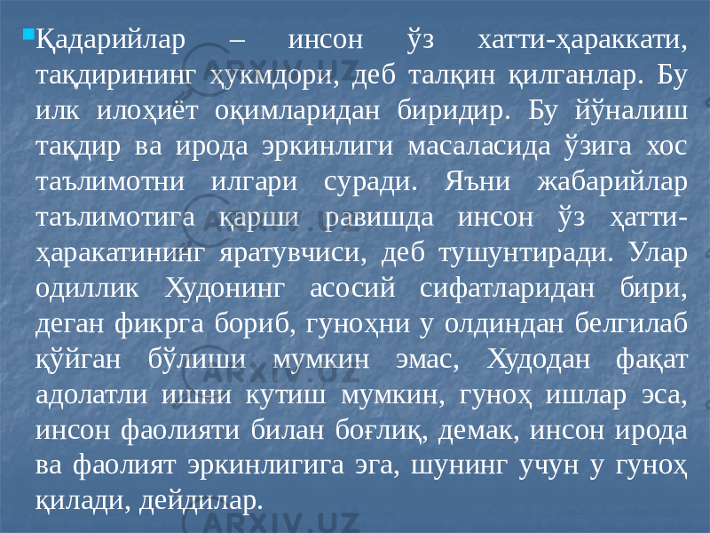  Қадарийлар – инсон ўз хатти-ҳараккати, тақдирининг ҳукмдори, деб талқин қилганлар. Бу илк илоҳиёт оқимларидан биридир. Бу йўналиш тақдир ва ирода эркинлиги масаласида ўзига хос таълимотни илгари суради. Яъни жабарийлар таълимотига қарши равишда инсон ўз ҳатти- ҳаракатининг яратувчиси, деб тушунтиради. Улар одиллик Худонинг асосий сифатларидан бири, деган фикрга бориб, гуноҳни у олдиндан белгилаб қўйган бўлиши мумкин эмас, Худодан фақат адолатли ишни кутиш мумкин, гуноҳ ишлар эса, инсон фаолияти билан боғлиқ, демак, инсон ирода ва фаолият эркинлигига эга, шунинг учун у гуноҳ қилади, дейдилар. 