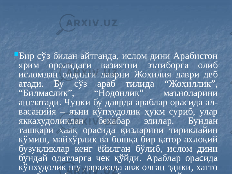  Бир сўз билан айтганда, ислом дини Арабистон ярим оролидаги вазиятни эътиборга олиб исломдан олдинги даврни Жоҳилия даври деб атади. Бу сўз араб тилида “Жоҳиллик”, “Билмаслик”, “Нодонлик” маъноларини англатади. Чунки бу даврда араблар орасида ал- васанийя – яъни кўпхудолик ҳукм суриб, улар яккахудоликдан бехабар эдилар. Бундан ташқари халқ орасида қизларини тириклайин кўмиш, майхўрлик ва бошқа бир қатор ахлоқий бузуқликлар кенг ёйилган бўлиб, ислом дини бундай одатларга чек қўйди. Араблар орасида кўпхудолик шу даражада авж олган эдики, хатто ҳар бир қабила ва ҳар бир оиланинг ўз худоси бўлган. Шунинг учун ҳам исломдан олдин Каъбани ичида 360 та бут ва санамлар бўлган. Кейинчалик муҳаммад пайғамбар Маккани фатҳ қилгач, буларни синдириб ташлашни буюрган . 