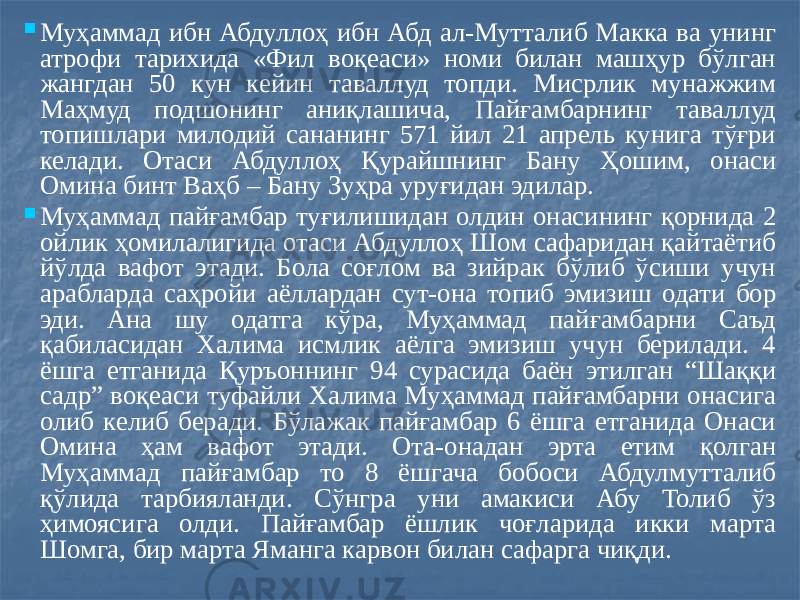  Муҳаммад ибн Абдуллоҳ ибн Абд ал-Мутталиб Макка ва унинг атрофи тарихида «Фил воқеаси» номи билан машҳур бўлган жангдан 50 кун кейин таваллуд топди. Мисрлик мунажжим Маҳмуд подшонинг аниқлашича, Пайғамбарнинг таваллуд топишлари милодий сананинг 571 йил 21 апрель кунига тўғри келади. Отаси Абдуллоҳ Қурайшнинг Бану Ҳошим, онаси Омина бинт Ваҳб – Бану Зуҳра уруғидан эдилар.  Муҳаммад пайғамбар туғилишидан олдин онасининг қорнида 2 ойлик ҳомилалигида отаси Абдуллоҳ Шом сафаридан қайтаётиб йўлда вафот этади. Бола соғлом ва зийрак бўлиб ўсиши учун арабларда саҳройи аёллардан сут-она топиб эмизиш одати бор эди. Ана шу одатга кўра, Муҳаммад пайғамбарни Саъд қабиласидан Халима исмлик аёлга эмизиш учун берилади. 4 ёшга етганида Қуръоннинг 94 сурасида баён этилган “Шаққи садр” воқеаси туфайли Халима Муҳаммад пайғамбарни онасига олиб келиб беради. Бўлажак пайғамбар 6 ёшга етганида Онаси Омина ҳам вафот этади. Ота-онадан эрта етим қолган Муҳаммад пайғамбар то 8 ёшгача бобоси Абдулмутталиб қўлида тарбияланди. Сўнгра уни амакиси Абу Толиб ўз ҳимоясига олди. Пайғамбар ёшлик чоғларида икки марта Шомга, бир марта Яманга карвон билан сафарга чиқди. 