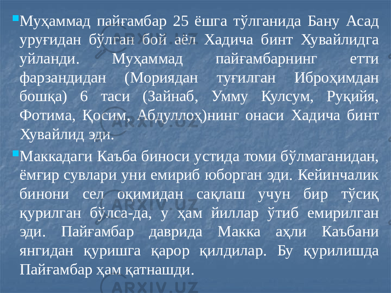  Муҳаммад пайғамбар 25 ёшга тўлганида Бану Асад уруғидан бўлган бой аёл Хадича бинт Хувайлидга уйланди. Муҳаммад пайғамбарнинг етти фарзандидан (Мориядан туғилган Иброҳимдан бошқа) 6 таси (Зайнаб, Умму Кулсум, Руқийя, Фотима, Қосим, Абдуллоҳ)нинг онаси Хадича бинт Хувайлид эди.  Маккадаги Каъба биноси устида томи бўлмаганидан, ёмғир сувлари уни емириб юборган эди. Кейинчалик бинони сел оқимидан сақлаш учун бир тўсиқ қурилган бўлса-да, у ҳам йиллар ўтиб емирилган эди. Пайғамбар даврида Макка аҳли Каъбани янгидан қуришга қарор қилдилар. Бу қурилишда Пайғамбар ҳам қатнашди. 