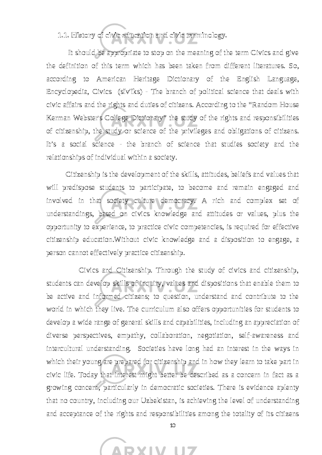 1.1. History of civic education and civic terminology. It should be appropriate to stop on the meaning of the term Civics and give the definition of this term which has been taken from different literatures. So, according to American Heritage Dictionary of the English Language, Encyclopedia, Civics (sĭv′ĭks) - The branch of political science that deals with civic affairs and the rights and duties of citizens. According to the “Random House Kerman Webster&#39;s College Dictionary” the study of the rights and responsibilities of citizenship, the study or science of the privileges and obligations of citizens. It’s a social science - the branch of science that studies society and the relationships of individual within a society. Citizenship is the development of the skills, attitudes, beliefs and values that will predispose students to participate, to become and remain engaged and involved in that society culture democracy. A rich and complex set of understandings, based on civics knowledge and attitudes or values, plus the opportunity to experience, to practice civic competencies, is required for effective citizenship education.Without civic knowledge and a disposition to engage, a person cannot effectively practice citizenship. Civics and Citizenship. Through the study of civics and citizenship, students can develop skills of inquiry, values and dispositions that enable them to be active and informed citizens; to question, understand and contribute to the world in which they live. The curriculum also offers opportunities for students to develop a wide range of general skills and capabilities, including an appreciation of diverse perspectives, empathy, collaboration, negotiation, self-awareness and intercultural understanding. Societies have long had an interest in the ways in which their young are prepared for citizenship and in how they learn to take part in civic life. Today that interest might better be described as a concern in fact as a growing concern, particularly in democratic societies. There is evidence aplenty that no country, including our Uzbekistan, is achieving the level of understanding and acceptance of the rights and responsibilities among the totality of its citizens 10 