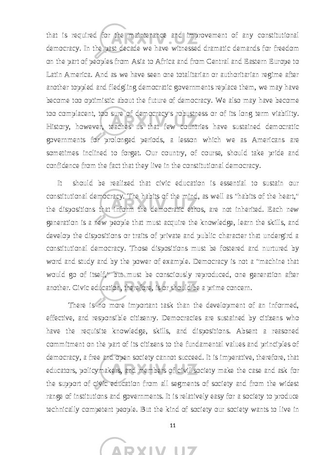 that is required for the maintenance and improvement of any constitutional democracy. In the past decade we have witnessed dramatic demands for freedom on the part of peoples from Asia to Africa and from Central and Eastern Europe to Latin America. And as we have seen one totalitarian or authoritarian regime after another toppled and fledgling democratic governments replace them, we may have become too optimistic about the future of democracy. We also may have become too complacent, too sure of democracy&#39;s robustness or of its long term viability. History, however, teaches us that few countries have sustained democratic governments for prolonged periods, a lesson which we as Americans are sometimes inclined to forget. Our country, of course, should take pride and confidence from the fact that they live in the constitutional democracy. It should be realized that civic education is essential to sustain our constitutional democracy. The habits of the mind, as well as &#34;habits of the heart,&#34; the dispositions that inform the democratic ethos, are not inherited. Each new generation is a new people that must acquire the knowledge, learn the skills, and develop the dispositions or traits of private and public character that undergird a constitutional democracy. Those dispositions must be fostered and nurtured by word and study and by the power of example. Democracy is not a &#34;machine that would go of itself,&#34; but must be consciously reproduced, one generation after another. Civic education, therefore, is or should be a prime concern. There is no more important task than the development of an informed, effective, and responsible citizenry. Democracies are sustained by citizens who have the requisite knowledge, skills, and dispositions. Absent a reasoned commitment on the part of its citizens to the fundamental values and principles of democracy, a free and open society cannot succeed. It is imperative, therefore, that educators, policymakers, and members of civil society make the case and ask for the support of civic education from all segments of society and from the widest range of institutions and governments. It is relatively easy for a society to produce technically competent people. But the kind of society our society wants to live in 11 