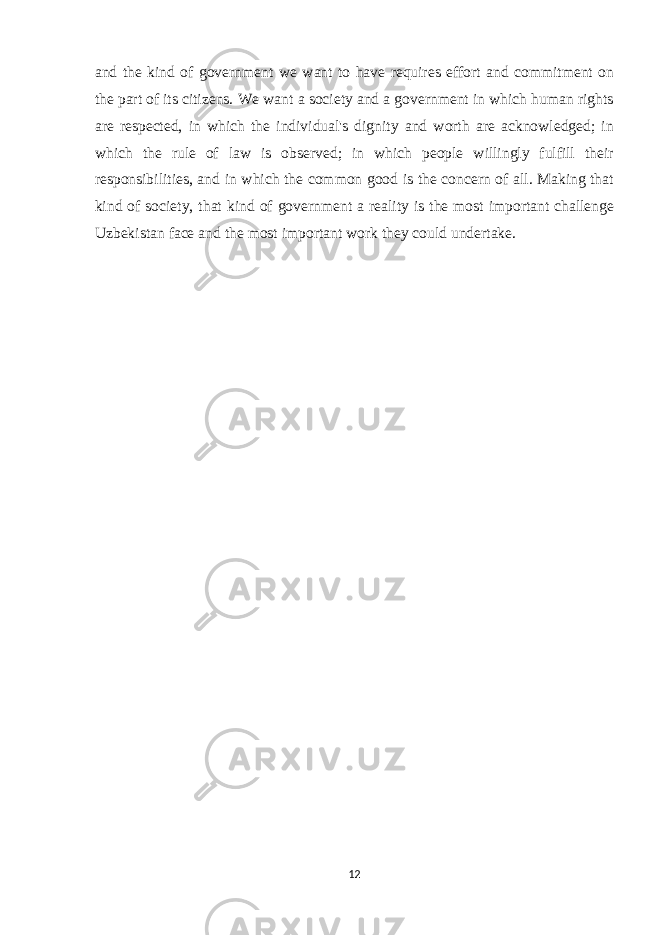 and the kind of government we want to have requires effort and commitment on the part of its citizens. We want a society and a government in which human rights are respected, in which the individual&#39;s dignity and worth are acknowledged; in which the rule of law is observed; in which people willingly fulfill their responsibilities, and in which the common good is the concern of all. Making that kind of society, that kind of government a reality is the most important challenge Uzbekistan face and the most important work they could undertake. 12 