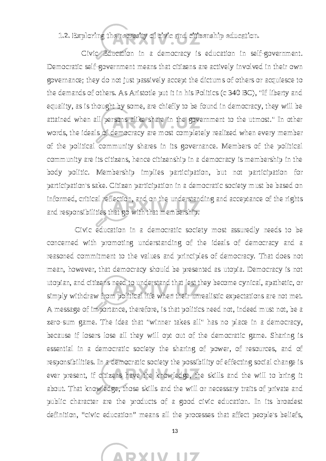 1.2. Exploring the necessity of civic and citizenship education. Civic Education in a democracy is education in self-government. Democratic self-government means that citizens are actively involved in their own governance; they do not just passively accept the dictums of others or acquiesce to the demands of others. As Aristotle put it in his Politics (c 340 BC), &#34;If liberty and equality, as is thought by some, are chiefly to be found in democracy, they will be attained when all persons alike share in the government to the utmost.&#34; In other words, the ideals of democracy are most completely realized when every member of the political community shares in its governance. Members of the political community are its citizens, hence citizenship in a democracy is membership in the body politic. Membership implies participation, but not participation for participation&#39;s sake. Citizen participation in a democratic society must be based on informed, critical reflection, and on the understanding and acceptance of the rights and responsibilities that go with that membership. Civic education in a democratic society most assuredly needs to be concerned with promoting understanding of the ideals of democracy and a reasoned commitment to the values and principles of democracy. That does not mean, however, that democracy should be presented as utopia. Democracy is not utopian, and citizens need to understand that lest they become cynical, apathetic, or simply withdraw from political life when their unrealistic expectations are not met. A message of importance, therefore, is that politics need not, indeed must not, be a zero-sum game. The idea that &#34;winner takes all&#34; has no place in a democracy, because if losers lose all they will opt out of the democratic game. Sharing is essential in a democratic society the sharing of power, of resources, and of responsibilities. In a democratic society the possibility of effecting social change is ever present, if citizens have the knowledge, the skills and the will to bring it about. That knowledge, those skills and the will or necessary traits of private and public character are the products of a good civic education. In its broadest definition, “civic education” means all the processes that affect people&#39;s beliefs, 13 