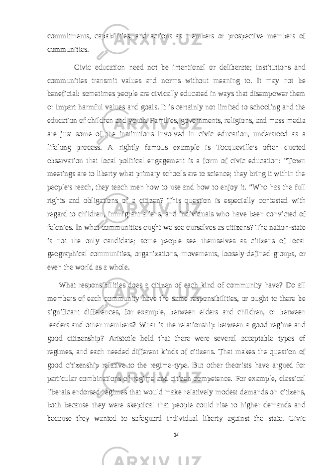 commitments, capabilities, and actions as members or prospective members of communities. Civic education need not be intentional or deliberate; institutions and communities transmit values and norms without meaning to. It may not be beneficial: sometimes people are civically educated in ways that disempower them or impart harmful values and goals. It is certainly not limited to schooling and the education of children and youth. Families, governments, religions, and mass media are just some of the institutions involved in civic education, understood as a lifelong process. A rightly famous example is Tocqueville&#39;s often quoted observation that local political engagement is a form of civic education: “Town meetings are to liberty what primary schools are to science; they bring it within the people&#39;s reach, they teach men how to use and how to enjoy it. ”Who has the full rights and obligations of a citizen? This question is especially contested with regard to children, immigrant aliens, and individuals who have been convicted of felonies. In what communities ought we see ourselves as citizens? The nation-state is not the only candidate; some people see themselves as citizens of local geographical communities, organizations, movements, loosely-defined groups, or even the world as a whole. What responsibilities does a citizen of each kind of community have? Do all members of each community have the same responsibilities, or ought to there be significant differences, for example, between elders and children, or between leaders and other members? What is the relationship between a good regime and good citizenship? Aristotle held that there were several acceptable types of regimes, and each needed different kinds of citizens. That makes the question of good citizenship relative to the regime-type. But other theorists have argued for particular combinations of regime and citizen competence. For example, classical liberals endorsed regimes that would make relatively modest demands on citizens, both because they were skeptical that people could rise to higher demands and because they wanted to safeguard individual liberty against the state. Civic 14 