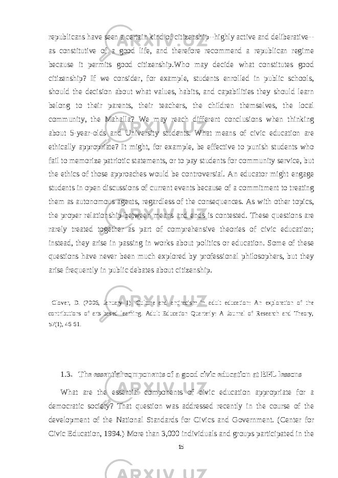 republicans have seen a certain kind of citizenship--highly active and deliberative-- as constitutive of a good life, and therefore recommend a republican regime because it permits good citizenship.Who may decide what constitutes good citizenship? If we consider, for example, students enrolled in public schools, should the decision about what values, habits, and capabilities they should learn belong to their parents, their teachers, the children themselves, the local community, the Mahalla? We may reach different conclusions when thinking about 5-year-olds and University students. What means of civic education are ethically appropriate? It might, for example, be effective to punish students who fail to memorize patriotic statements, or to pay students for community service, but the ethics of those approaches would be controversial. An educator might engage students in open discussions of current events because of a commitment to treating them as autonomous agents, regardless of the consequences. As with other topics, the proper relationship between means and ends is contested. These questions are rarely treated together as part of comprehensive theories of civic education; instead, they arise in passing in works about politics or education. Some of these questions have never been much explored by professional philosophers, but they arise frequently in public debates about citizenship. Clover, D. (2006, January 1). Culture and antiracism in adult education: An exploration of the contributions of arts-based learning. Adult Education Quarterly: A Journal of Research and Theory, 57(1), 46-61. 1.3 . The essential components of a good civic education at EFL lessons What are the essential components of civic education appropriate for a democratic society? That question was addressed recently in the course of the development of the National Standards for Civics and Government. (Center for Civic Education, 1994.) More than 3,000 individuals and groups participated in the 15 