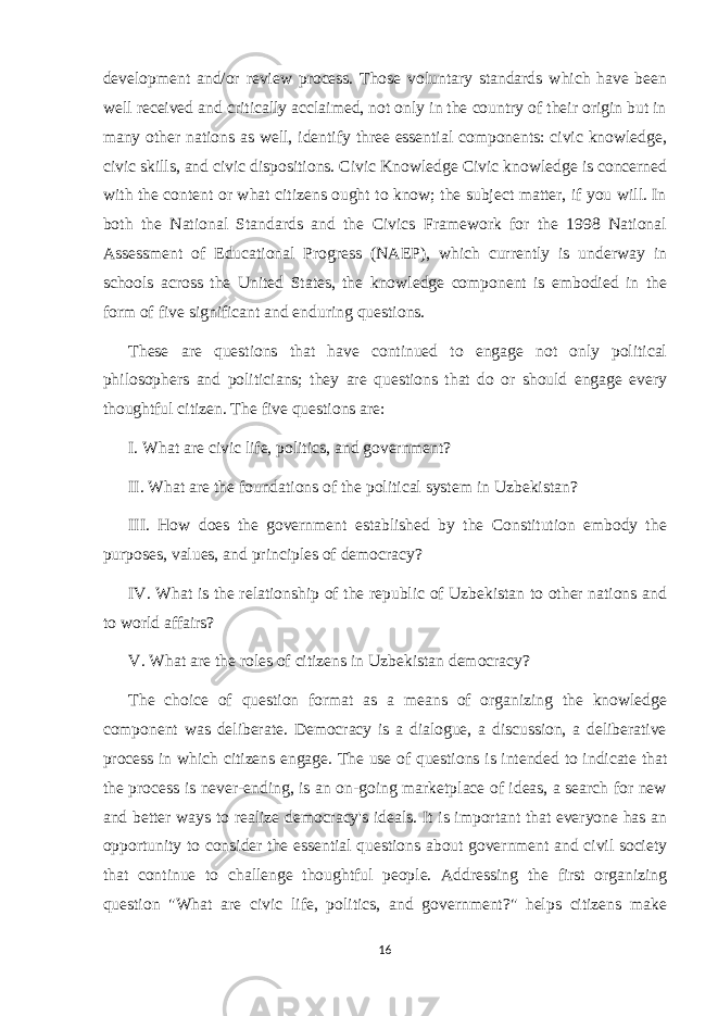 development and/or review process. Those voluntary standards which have been well received and critically acclaimed, not only in the country of their origin but in many other nations as well, identify three essential components: civic knowledge, civic skills, and civic dispositions. Civic Knowledge Civic knowledge is concerned with the content or what citizens ought to know; the subject matter, if you will. In both the National Standards and the Civics Framework for the 1998 National Assessment of Educational Progress (NAEP), which currently is underway in schools across the United States, the knowledge component is embodied in the form of five significant and enduring questions. These are questions that have continued to engage not only political philosophers and politicians; they are questions that do or should engage every thoughtful citizen. The five questions are: I. What are civic life, politics, and government? II. What are the foundations of the political system in Uzbekistan? III. How does the government established by the Constitution embody the purposes, values, and principles of democracy? IV. What is the relationship of the republic of Uzbekistan to other nations and to world affairs? V. What are the roles of citizens in Uzbekistan democracy? The choice of question format as a means of organizing the knowledge component was deliberate. Democracy is a dialogue, a discussion, a deliberative process in which citizens engage. The use of questions is intended to indicate that the process is never-ending, is an on-going marketplace of ideas, a search for new and better ways to realize democracy&#39;s ideals. It is important that everyone has an opportunity to consider the essential questions about government and civil society that continue to challenge thoughtful people. Addressing the first organizing question &#34;What are civic life, politics, and government?&#34; helps citizens make 16 