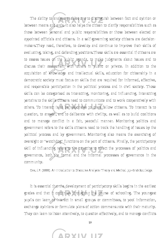 The ability to analyze enables one to distinguish between fact and opinion or between means and ends. It also helps the citizen to clarify responsibilities such as those between personal and public responsibilities or those between elected or appointed officials and citizens. In a self-governing society citizens are decision- makers.They need, therefore, to develop and continue to improve their skills of evaluating, taking, and defending positions.These skills are essential if citizens are to assess issues on the public agenda, to make judgments about issues and to discuss their assessment with others in public or private. In addition to the acquisition of knowledge and intellectual skills, education for citizenship in a democratic society must focus on skills that are required for informed, effective, and responsible participation in the political process and in civil society. Those skills can be categorized as interacting, monitoring, and influencing. Interacting pertains to the skills citizens need to communicate and to work cooperatively with others. To interact is to be responsive to one&#39;s fellow citizens. To interact is to question, to answer, and to deliberate with civility, as well as to build coalitions and to manage conflict in a fair, peaceful manner. Monitoring politics and government refers to the skills citizens need to track the handling of issues by the political process and by government. Monitoring also means the exercising of oversight or &#34;watchdog&#34; functions on the part of citizens. Finally, the participatory skill of influencing refers to the capacity to affect the processes of politics and governance, both the formal and the informal processes of governance in the community. Gee, J.P. (1999). An Introduction to Discourse Analysis: Theory and Method. pp 46-53 Routledge. It is essential that the development of participatory skills begins in the earliest grades and that it continues throughout the course of schooling. The youngest pupils can learn to interact in small groups or committees, to pool information, exchange opinions or formulate plans of action commensurate with their maturity. They can learn to listen attentively, to question effectively, and to manage conflicts 19 