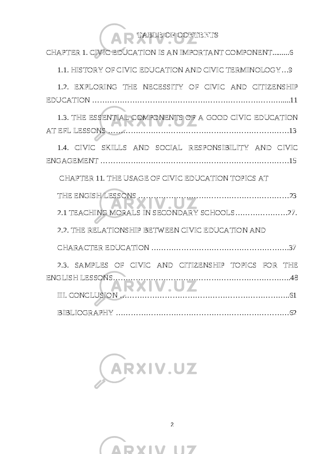 TABLE OF CONTENTS CHAPTER 1. CIVIC EDUCATION IS AN IMPORTANT COMPONENT.........6 1.1. HISTORY OF CIVIC EDUCATION AND CIVIC TERMINOLOGY…9 1.2. EXPLORING THE NECESSITY OF CIVIC AND CITIZENSHIP EDUCATION ………………………………………………………………….....11 1.3. THE ESSENTIAL COMPONENTS OF A GOOD CIVIC EDUCATION AT EFL LESSONS ………………………………………………………………13 1.4. CIVIC SKILLS AND SOCIAL RESPONSIBILITY AND CIVIC ENGAGEMENT …………………………………………………………………15 CHAPTER 11. THE USAGE OF CIVIC EDUCATION TOPICS AT THE ENGISH LESSONS ……………………………………………………23 2.1 TEACHING MORALS IN SECONDARY SCHOOLS…………………27. 2.2. THE RELATIONSHIP BETWEEN CIVIC EDUCATION AND CHARACTER EDUCATION ……………………………………………….37 2.3. SAMPLES OF CIVIC AND CITIZENSHIP TOPICS FOR THE ENGLISH LESSONS……………………………………………………………..48 III. CONCLUSION …………………………………………………………..61 BIBLIOGRAPHY ……………………………………………………………62 2 