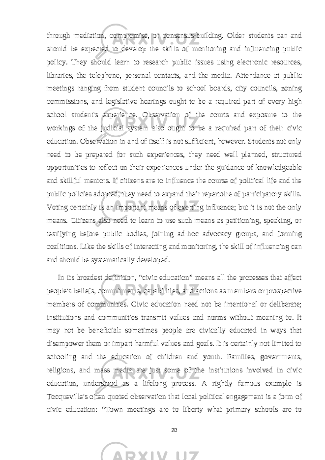 through mediation, compromise, or consensus-building. Older students can and should be expected to develop the skills of monitoring and influencing public policy. They should learn to research public issues using electronic resources, libraries, the telephone, personal contacts, and the media. Attendance at public meetings ranging from student councils to school boards, city councils, zoning commissions, and legislative hearings ought to be a required part of every high school student&#39;s experience. Observation of the courts and exposure to the workings of the judicial system also ought to be a required part of their civic education. Observation in and of itself is not sufficient, however. Students not only need to be prepared for such experiences, they need well planned, structured opportunities to reflect on their experiences under the guidance of knowledgeable and skillful mentors. If citizens are to influence the course of political life and the public policies adopted, they need to expand their repertoire of participatory skills. Voting certainly is an important means of exerting influence; but it is not the only means. Citizens also need to learn to use such means as petitioning, speaking, or testifying before public bodies, joining ad-hoc advocacy groups, and forming coalitions. Like the skills of interacting and monitoring, the skill of influencing can and should be systematically developed. In its broadest definition, “civic education” means all the processes that affect people&#39;s beliefs, commitments, capabilities, and actions as members or prospective members of communities. Civic education need not be intentional or deliberate; institutions and communities transmit values and norms without meaning to. It may not be beneficial: sometimes people are civically educated in ways that disempower them or impart harmful values and goals. It is certainly not limited to schooling and the education of children and youth. Families, governments, religions, and mass media are just some of the institutions involved in civic education, understood as a lifelong process. A rightly famous example is Tocqueville&#39;s often quoted observation that local political engagement is a form of civic education: “Town meetings are to liberty what primary schools are to 20 