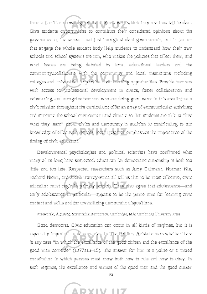 them a familiar knowledge of the subjects with which they are thus left to deal. Give students opportunities to contribute their considered opinions about the governance of the school—not just through student governments, but in forums that engage the whole student body.Help students to understand how their own schools and school systems are run, who makes the policies that affect them, and what issues are being debated by local educational leaders and the community.Collaborate with the community and local institutions including colleges and universities to provide civic learning opportunities. Provide teachers with access to professional development in civics, foster collaboration and networking, and recognize teachers who are doing good work in this area.Infuse a civic mission throughout the curriculum; offer an array of extracurricular activities; and structure the school environment and climate so that students are able to “live what they learn” about civics and democracy.In addition to contributing to our knowledge of effective practices, recent research emphasizes the importance of the timing of civic education. Developmental psychologists and political scientists have confirmed what many of us long have suspected: education for democratic citizenship is both too little and too late. Respected researchers such as Amy Gutmann, Norman Nie, Richard Niemi, and Judith Torney-Purta all tell us that to be most effective, civic education must begin in primary schools. They also agree that adolescence—and early adolescence in particular—appears to be the prime time for learning civic content and skills and for crystallizing democratic dispositions. Przeworski, A.(1995). Sustainable Democracy. Cambridge, MA: Cambridge University Press . Good democrat. Civic education can occur in all kinds of regimes, but it is especially important in democracies. In The Politics, Aristotle asks whether there is any case “in which the excellence of the good citizen and the excellence of the good man coincide” (1277a13–15). The answer for him is a polite or a mixed constitution in which persons must know both how to rule and how to obey. In such regimes, the excellence and virtues of the good man and the good citizen 23 