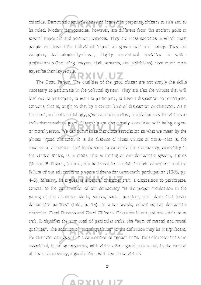 coincide. Democratic societies have an interest in preparing citizens to rule and to be ruled. Modern democracies, however, are different from the ancient polis in several important and pertinent respects. They are mass societies in which most people can have little individual impact on government and policy. They are complex, technologically-driven, highly specialized societies in which professionals (including lawyers, civil servants, and politicians) have much more expertise than laypeople. The Good Person. The qualities of the good citizen are not simply the skills necessary to participate in the political system. They are also the virtues that will lead one to participate, to want to participate, to have a disposition to participate. Citizens, that is, ought to display a certain kind of disposition or character. As it turns out, and not surprisingly, given our perspective, in a democracy the virtues or traits that constitute good citizenship are also closely associated with being a good or moral person. We can summarize that close association as what we mean by the phrase “good character.”It is the absence of these virtues or traits—that is, the absence of character—that leads some to conclude that democracy, especially in the United States, is in crisis. The withering of our democratic system, argues Richard Battistoni, for one, can be traced to “a crisis in civic education” and the failure of our educators to prepare citizens for democratic participation (1985, pp. 4–5). Missing, he argues, is a central character trait, a disposition to participate. Crucial to the continuation of our democracy “is the proper inculcation in the young of the character, skills, values, social practices, and ideals that foster democratic politics” (Ibid, p. 15); in other words, educating for democratic character. Good Persons and Good Citizens. Character is not just one attribute or trait. It signifies the sum total of particular traits, the “sum of mental and moral qualities”. The addition of “moral qualities” to the definition may be insignificant, for character carries with it a connotation of “good” traits. Thus character traits are associated, if not synonymous, with virtues. So a good person and, in the context of liberal democracy, a good citizen will have these virtues. 24 