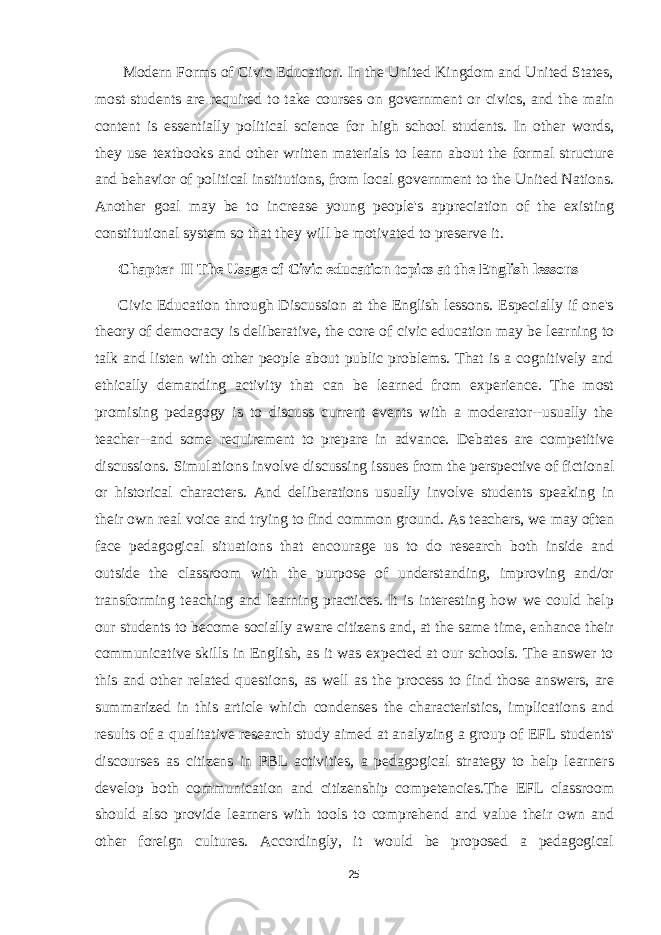  Modern Forms of Civic Education. In the United Kingdom and United States, most students are required to take courses on government or civics, and the main content is essentially political science for high school students. In other words, they use textbooks and other written materials to learn about the formal structure and behavior of political institutions, from local government to the United Nations. Another goal may be to increase young people&#39;s appreciation of the existing constitutional system so that they will be motivated to preserve it. Chapter II The Usage of Civic education topics at the English lessons Civic Education through Discussion at the English lessons. Especially if one&#39;s theory of democracy is deliberative, the core of civic education may be learning to talk and listen with other people about public problems. That is a cognitively and ethically demanding activity that can be learned from experience. The most promising pedagogy is to discuss current events with a moderator--usually the teacher--and some requirement to prepare in advance. Debates are competitive discussions. Simulations involve discussing issues from the perspective of fictional or historical characters. And deliberations usually involve students speaking in their own real voice and trying to find common ground. As teachers, we may often face pedagogical situations that encourage us to do research both inside and outside the classroom with the purpose of understanding, improving and/or transforming teaching and learning practices. It is interesting how we could help our students to become socially aware citizens and, at the same time, enhance their communicative skills in English, as it was expected at our schools. The answer to this and other related questions, as well as the process to find those answers, are summarized in this article which condenses the characteristics, implications and results of a qualitative research study aimed at analyzing a group of EFL students&#39; discourses as citizens in PBL activities, a pedagogical strategy to help learners develop both communication and citizenship competencies.The EFL classroom should also provide learners with tools to comprehend and value their own and other foreign cultures. Accordingly, it would be proposed a pedagogical 25 