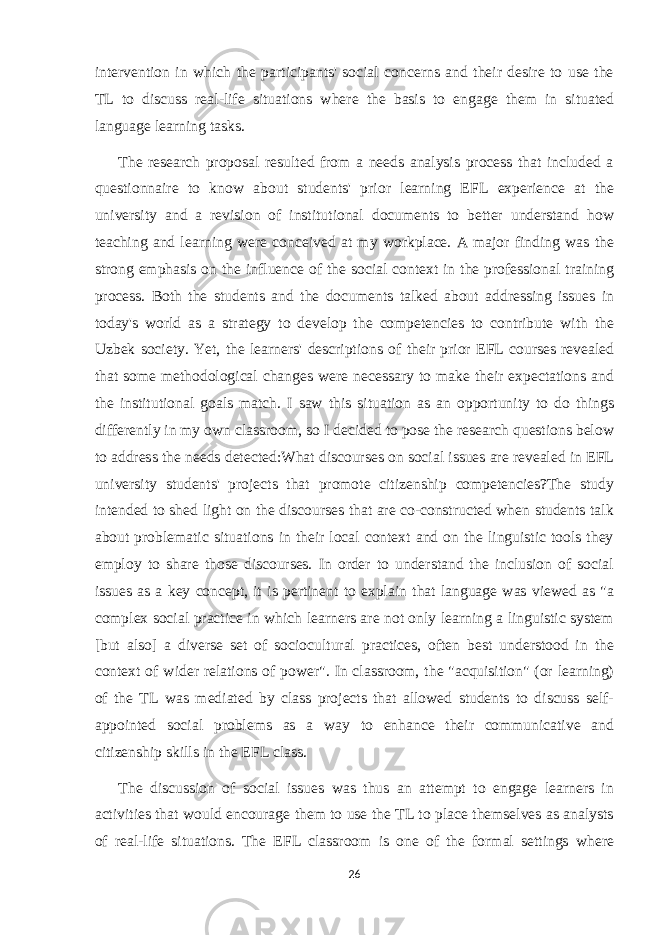 intervention in which the participants&#39; social concerns and their desire to use the TL to discuss real-life situations where the basis to engage them in situated language learning tasks. The research proposal resulted from a needs analysis process that included a questionnaire to know about students&#39; prior learning EFL experience at the university and a revision of institutional documents to better understand how teaching and learning were conceived at my workplace. A major finding was the strong emphasis on the influence of the social context in the professional training process. Both the students and the documents talked about addressing issues in today&#39;s world as a strategy to develop the competencies to contribute with the Uzbek society. Yet, the learners&#39; descriptions of their prior EFL courses revealed that some methodological changes were necessary to make their expectations and the institutional goals match. I saw this situation as an opportunity to do things differently in my own classroom, so I decided to pose the research questions below to address the needs detected:What discourses on social issues are revealed in EFL university students&#39; projects that promote citizenship competencies?The study intended to shed light on the discourses that are co-constructed when students talk about problematic situations in their local context and on the linguistic tools they employ to share those discourses. In order to understand the inclusion of social issues as a key concept, it is pertinent to explain that language was viewed as &#34;a complex social practice in which learners are not only learning a linguistic system [but also] a diverse set of sociocultural practices, often best understood in the context of wider relations of power&#34;. In classroom, the &#34;acquisition&#34; (or learning) of the TL was mediated by class projects that allowed students to discuss self- appointed social problems as a way to enhance their communicative and citizenship skills in the EFL class. The discussion of social issues was thus an attempt to engage learners in activities that would encourage them to use the TL to place themselves as analysts of real-life situations. The EFL classroom is one of the formal settings where 26 