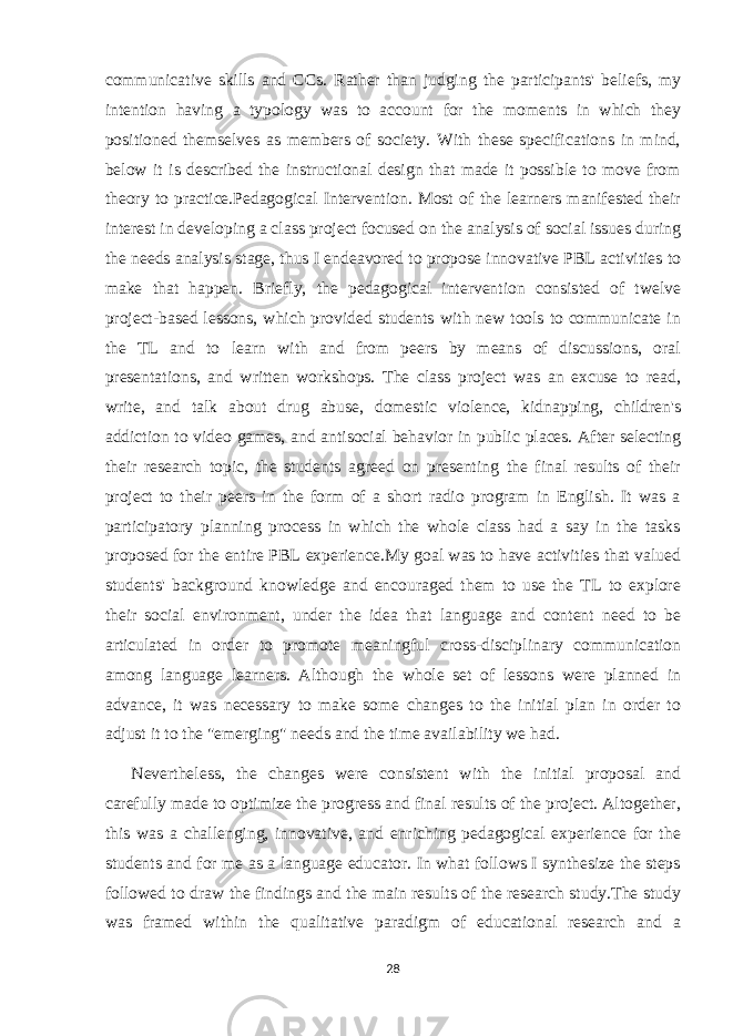 communicative skills and CCs. Rather than judging the participants&#39; beliefs, my intention having a typology was to account for the moments in which they positioned themselves as members of society. With these specifications in mind, below it is described the instructional design that made it possible to move from theory to practice.Pedagogical Intervention. Most of the learners manifested their interest in developing a class project focused on the analysis of social issues during the needs analysis stage, thus I endeavored to propose innovative PBL activities to make that happen. Briefly, the pedagogical intervention consisted of twelve project-based lessons, which provided students with new tools to communicate in the TL and to learn with and from peers by means of discussions, oral presentations, and written workshops. The class project was an excuse to read, write, and talk about drug abuse, domestic violence, kidnapping, children&#39;s addiction to video games, and antisocial behavior in public places. After selecting their research topic, the students agreed on presenting the final results of their project to their peers in the form of a short radio program in English. It was a participatory planning process in which the whole class had a say in the tasks proposed for the entire PBL experience.My goal was to have activities that valued students&#39; background knowledge and encouraged them to use the TL to explore their social environment, under the idea that language and content need to be articulated in order to promote meaningful cross-disciplinary communication among language learners. Although the whole set of lessons were planned in advance, it was necessary to make some changes to the initial plan in order to adjust it to the &#34;emerging&#34; needs and the time availability we had. Nevertheless, the changes were consistent with the initial proposal and carefully made to optimize the progress and final results of the project. Altogether, this was a challenging, innovative, and enriching pedagogical experience for the students and for me as a language educator. In what follows I synthesize the steps followed to draw the findings and the main results of the research study.The study was framed within the qualitative paradigm of educational research and a 28 