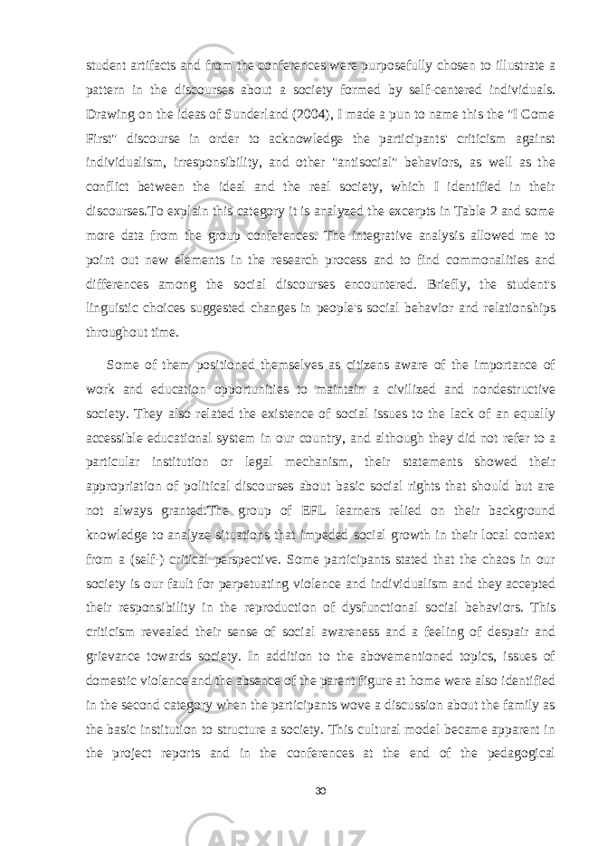 student artifacts and from the conferences were purposefully chosen to illustrate a pattern in the discourses about a society formed by self-centered individuals. Drawing on the ideas of Sunderland (2004), I made a pun to name this the &#34;I Come First&#34; discourse in order to acknowledge the participants&#39; criticism against individualism, irresponsibility, and other &#34;antisocial&#34; behaviors, as well as the conflict between the ideal and the real society, which I identified in their discourses.To explain this category it is analyzed the excerpts in Table 2 and some more data from the group conferences. The integrative analysis allowed me to point out new elements in the research process and to find commonalities and differences among the social discourses encountered. Briefly, the student&#39;s linguistic choices suggested changes in people&#39;s social behavior and relationships throughout time. Some of them positioned themselves as citizens aware of the importance of work and education opportunities to maintain a civilized and nondestructive society. They also related the existence of social issues to the lack of an equally accessible educational system in our country, and although they did not refer to a particular institution or legal mechanism, their statements showed their appropriation of political discourses about basic social rights that should but are not always granted.The group of EFL learners relied on their background knowledge to analyze situations that impeded social growth in their local context from a (self-) critical perspective. Some participants stated that the chaos in our society is our fault for perpetuating violence and individualism and they accepted their responsibility in the reproduction of dysfunctional social behaviors. This criticism revealed their sense of social awareness and a feeling of despair and grievance towards society. In addition to the abovementioned topics, issues of domestic violence and the absence of the parent figure at home were also identified in the second category when the participants wove a discussion about the family as the basic institution to structure a society. This cultural model became apparent in the project reports and in the conferences at the end of the pedagogical 30 
