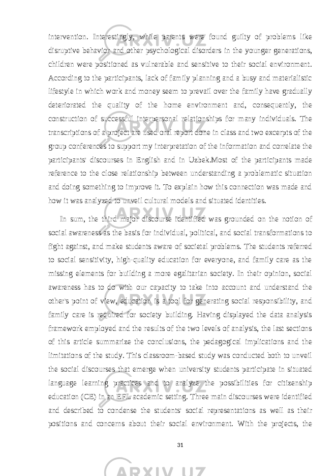 intervention. Interestingly, while parents were found guilty of problems like disruptive behavior and other psychological disorders in the younger generations, children were positioned as vulnerable and sensitive to their social environment. According to the participants, lack of family planning and a busy and materialistic lifestyle in which work and money seem to prevail over the family have gradually deteriorated the quality of the home environment and, consequently, the construction of successful interpersonal relationships for many individuals. The transcriptions of a project are used oral report done in class and two excerpts of the group conferences to support my interpretation of the information and correlate the participants&#39; discourses in English and in Uzbek.Most of the participants made reference to the close relationship between understanding a problematic situation and doing something to improve it. To explain how this connection was made and how it was analyzed to unveil cultural models and situated identities. In sum, the third major discourse identified was grounded on the notion of social awareness as the basis for individual, political, and social transformations to fight against, and make students aware of societal problems. The students referred to social sensitivity, high-quality education for everyone, and family care as the missing elements for building a more egalitarian society. In their opinion, social awareness has to do with our capacity to take into account and understand the other&#39;s point of view, education is a tool for generating social responsibility, and family care is required for society building. Having displayed the data analysis framework employed and the results of the two levels of analysis, the last sections of this article summarize the conclusions, the pedagogical implications and the limitations of the study. This classroom-based study was conducted both to unveil the social discourses that emerge when university students participate in situated language learning practices and to analyze the possibilities for citizenship education (CE) in an EFL academic setting. Three main discourses were identified and described to condense the students&#39; social representations as well as their positions and concerns about their social environment. With the projects, the 31 