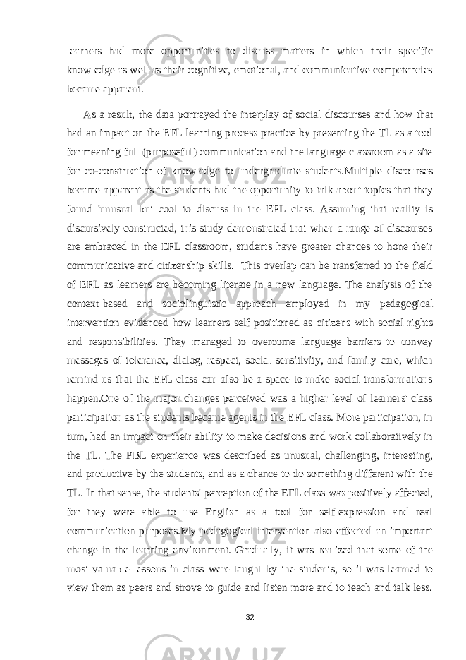 learners had more opportunities to discuss matters in which their specific knowledge as well as their cognitive, emotional, and communicative competencies became apparent. As a result, the data portrayed the interplay of social discourses and how that had an impact on the EFL learning process practice by presenting the TL as a tool for meaning-full (purposeful) communication and the language classroom as a site for co-construction of knowledge to undergraduate students.Multiple discourses became apparent as the students had the opportunity to talk about topics that they found &#39;unusual but cool to discuss in the EFL class. Assuming that reality is discursively constructed, this study demonstrated that when a range of discourses are embraced in the EFL classroom, students have greater chances to hone their communicative and citizenship skills. This overlap can be transferred to the field of EFL as learners are becoming literate in a new language. The analysis of the context-based and sociolinguistic approach employed in my pedagogical intervention evidenced how learners self-positioned as citizens with social rights and responsibilities. They managed to overcome language barriers to convey messages of tolerance, dialog, respect, social sensitivity, and family care, which remind us that the EFL class can also be a space to make social transformations happen.One of the major changes perceived was a higher level of learners&#39; class participation as the students became agents in the EFL class. More participation, in turn, had an impact on their ability to make decisions and work collaboratively in the TL. The PBL experience was described as unusual, challenging, interesting, and productive by the students, and as a chance to do something different with the TL. In that sense, the students&#39; perception of the EFL class was positively affected, for they were able to use English as a tool for self-expression and real communication purposes.My pedagogical intervention also effected an important change in the learning environment. Gradually, it was realized that some of the most valuable lessons in class were taught by the students, so it was learned to view them as peers and strove to guide and listen more and to teach and talk less. 32 