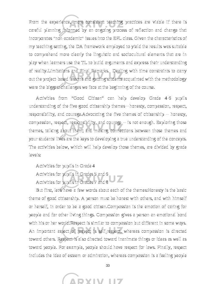 From the experience, more consistent teaching practices are viable if there is careful planning informed by an ongoing process of reflection and change that incorporates &#34;non-academic&#34; issues into the EFL class. Given the characteristics of my teaching setting, the DA framework employed to yield the results was suitable to comprehend more clearly the linguistic and sociocultural elements that are in play when learners use the TL to build arguments and express their understanding of reality.Limitations and Final Remarks. Dealing with time constraints to carry out the project-based lessons and getting students acquainted with the methodology were the biggest challenges we face at the beginning of the course. Activities from “Good Citizen” can help develop Grade 4-6 pupils understanding of the five good citizenship themes---honesty, compassion, respect, responsibility, and courage.Advocating the five themes of citizenship -- honesty, compassion, respect, responsibility, and courage -- is not enough. Exploring those themes, talking about them, and making connections between those themes and your students&#39; lives are the keys to developing a true understanding of the concepts. The activities below, which will help develop those themes, are divided by grade levels: Activities for pupils in Grade 4 Activities for pupils in Grades 5 and 6 Activities for pupils in Grades 7 and 8 But first, let&#39;s have a few words about each of the themes:Honesty is the basic theme of good citizenship. A person must be honest with others, and with himself or herself, in order to be a good citizen.Compassion is the emotion of caring for people and for other living things. Compassion gives a person an emotional bond with his or her world.Respect is similar to compassion but different in some ways. An important aspect of respect is self-respect, whereas compassion is directed toward others. Respect is also directed toward inanimate things or ideas as well as toward people. For example, people should have respect for laws. Finally, respect includes the idea of esteem or admiration, whereas compassion is a feeling people 33 