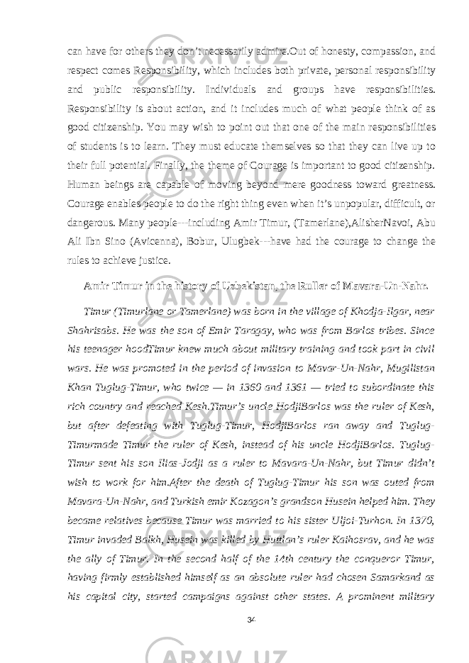 can have for others they don’t necessarily admire.Out of honesty, compassion, and respect comes Responsibility, which includes both private, personal responsibility and public responsibility. Individuals and groups have responsibilities. Responsibility is about action, and it includes much of what people think of as good citizenship. You may wish to point out that one of the main responsibilities of students is to learn. They must educate themselves so that they can live up to their full potential. Finally, the theme of Courage is important to good citizenship. Human beings are capable of moving beyond mere goodness toward greatness. Courage enables people to do the right thing even when it’s unpopular, difficult, or dangerous. Many people---including Amir Timur, (Tamerlane),AlisherNavoi, Abu Ali Ibn Sino (Avicenna), Bobur, Ulugbek---have had the courage to change the rules to achieve justice. Amir Timur in the history of Uzbekistan, the Ruller of Mavara-Un-Nahr. Timur (Timurlane or Tamerlane) was born in the village of Khodja-Ilgar, near Shahrisabs. He was the son of Emir Taragay, who was from Barlos tribes. Since his teenager hoodTimur knew much about military training and took part in civil wars. He was promoted in the period of invasion to Mavar-Un-Nahr, Mugilistan Khan Tuglug-Timur, who twice — in 1360 and 1361 — tried to subordinate this rich country and reached Kesh.Timur’s uncle HodjiBarlos was the ruler of Kesh, but after defeating with Tuglug-Timur, HodjiBarlos ran away and Tuglug- Timurmade Timur the ruler of Kesh, instead of his uncle HodjiBarlos. Tuglug- Timur sent his son Ilias-Jodji as a ruler to Mavara-Un-Nahr, but Timur didn’t wish to work for him.After the death of Tuglug-Timur his son was outed from Mavara-Un-Nahr, and Turkish emir Kozagon’s grandson Husein helped him. They became relatives because Timur was married to his sister Uljoi-Turhon. In 1370, Timur invaded Balkh, Husein was killed by Huttlan’s ruler Kaihosrav, and he was the ally of Timur. In the second half of the 14th century the conqueror Timur, having firmly established himself as an absolute ruler had chosen Samarkand as his capital city, started campaigns against other states. A prominent military 34 