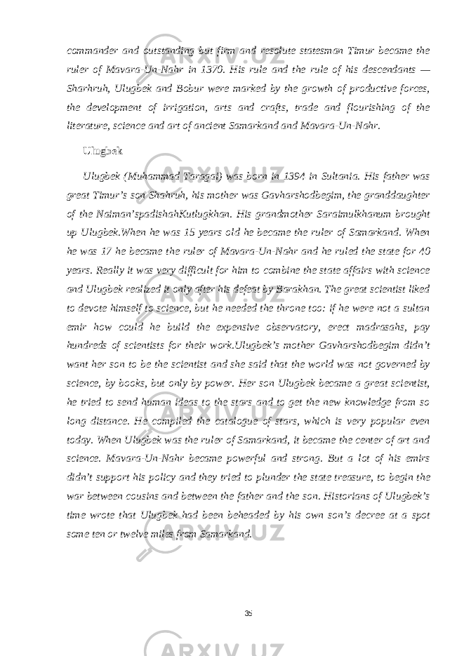 commander and outstanding but firm and resolute statesman Timur became the ruler of Mavara-Un-Nahr in 1370. His rule and the rule of his descendants — Sharhruh, Ulugbek and Bobur were marked by the growth of productive forces, the development of irrigation, arts and crafts, trade and flourishing of the literature, science and art of ancient Samarkand and Mavara-Un-Nahr. Ulugbek Ulugbek (Muhammad Taragai) was born in 1394 in Sultania. His father was great Timur’s son Shahruh, his mother was Gavharshodbegim, the granddaughter of the Naiman’spadishahKutlugkhan. His grandmother Saraimulkhanum brought up Ulugbek.When he was 15 years old he became the ruler of Samarkand. When he was 17 he became the ruler of Mavara-Un-Nahr and he ruled the state for 40 years. Really it was very difficult for him to combine the state affairs with science and Ulugbek realized it only after his defeat by Barakhan. The great scientist liked to devote himself to science, but he needed the throne too: if he were not a sultan emir how could he build the expensive observatory, erect madrasahs, pay hundreds of scientists for their work.Ulugbek’s mother Gavharshodbegim didn’t want her son to be the scientist and she said that the world was not governed by science, by books, but only by power. Her son Ulugbek became a great scientist, he tried to send human ideas to the stars and to get the new knowledge from so long distance. He compiled the catalogue of stars, which is very popular even today. When Ulugbek was the ruler of Samarkand, it became the center of art and science. Mavara-Un-Nahr became powerful and strong. But a lot of his emirs didn’t support his policy and they tried to plunder the state treasure, to begin the war between cousins and between the father and the son. Historians of Ulugbek’s time wrote that Ulugbek had been beheaded by his own son’s decree at a spot some ten or twelve miles from Samarkand. 35 